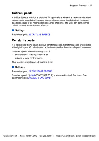 Program features 127
Critical Speeds
A Critical Speeds function is available for applications where it is necessary to avoid
certain motor speeds (drive output frequencies) or speed bands (output frequency
bands) because of eg mechanical resonance problems. The user can define three
critical frequencies or frequency bands.
Settings
Parameter group 25 CRITICAL SPEEDS
Constant speeds
It is possible to define seven positive constant speeds. Constant speeds are selected
with digital inputs. Constant speed activation overrides the external speed reference.
Constant speed selections are ignored if
• PID reference is being followed, or
• drive is in local control mode.
This function operates on a 2 ms time level.
Settings
Parameter group 12 CONSTANT SPEEDS
Constant speed 7 (1208 CONST SPEED 7) is also used for fault functions. See
parameter group 30 FAULT FUNCTIONS.
Clearwater Tech - Phone: 800.894.0412 - Fax: 208.368.0415 - Web: www.clrwtr.com - Email: info@clrwtr.com
 