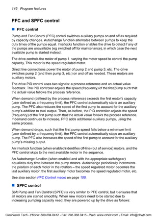 146 Program features
PFC and SPFC control
PFC control
Pump and Fan Control (PFC) control switches auxiliary pumps on and off as required
by capacity changes. Autochange function alternates between pumps to keep the
duty times of the pumps equal. Interlocks function enables the drive to detect if any of
the pumps are unavailable (eg switched off for maintenance), in which case the next
available pump is started instead.
The drive controls the motor of pump 1, varying the motor speed to control the pump
capacity. This motor is the speed regulated motor.
Direct line connections power the motor of pump 2 and pump 3, etc. The drive
switches pump 2 (and then pump 3, etc.) on and off as needed. These motors are
auxiliary motors.
The drive PID control uses two signals: a process reference and an actual value
feedback. The PID controller adjusts the speed (frequency) of the first pump such that
the actual value follows the process reference.
When demand (defined by the process reference) exceeds the first motor’s capacity
(user defined as a frequency limit), the PFC control automatically starts an auxiliary
pump. The PFC also reduces the speed of the first pump to account for the auxiliary
pump’s addition to total output. Then, as before, the PID controller adjusts the speed
(frequency) of the first pump such that the actual value follows the process reference.
If demand continues to increase, PFC adds additional auxiliary pumps, using the
same process.
When demand drops, such that the first pump speed falls below a minimum limit
(user defined by a frequency limit), the PFC control automatically stops an auxiliary
pump. The PFC also increases the speed of the first pump to account for the auxiliary
pump’s missing output.
An Interlock function (when enabled) identifies off-line (out of service) motors, and the
PFC control skips to the next available motor in the sequence.
An Autochange function (when enabled and with the appropriate switchgear)
equalizes duty time between the pump motors. Autochange periodically increments
the position of each motor in the rotation – the speed regulated motor becomes the
last auxiliary motor, the first auxiliary motor becomes the speed regulated motor, etc.
See also section PFC Control macro on page 108.
SPFC control
Soft Pump and Fan Control (SPFC) is very similar to PFC control, but it ensures that
all motors are started smoothly. When new motors need to be started due to
increasing pumping capacity need, they are powered up by the drive as follows:
Clearwater Tech - Phone: 800.894.0412 - Fax: 208.368.0415 - Web: www.clrwtr.com - Email: info@clrwtr.com
 