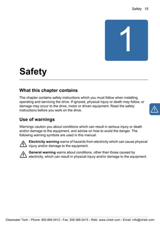 Safety 15
1
Safety
What this chapter contains
The chapter contains safety instructions which you must follow when installing,
operating and servicing the drive. If ignored, physical injury or death may follow, or
damage may occur to the drive, motor or driven equipment. Read the safety
instructions before you work on the drive.
Use of warnings
Warnings caution you about conditions which can result in serious injury or death
and/or damage to the equipment, and advise on how to avoid the danger. The
following warning symbols are used in this manual:
Electricity warning warns of hazards from electricity which can cause physical
injury and/or damage to the equipment.
General warning warns about conditions, other than those caused by
electricity, which can result in physical injury and/or damage to the equipment.
Clearwater Tech - Phone: 800.894.0412 - Fax: 208.368.0415 - Web: www.clrwtr.com - Email: info@clrwtr.com
 