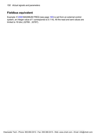 150 Actual signals and parameters
Fieldbus equivalent
Example: If 2008 MAXIMUM FREQ (see page 183) is set from an external control
system, an integer value of 1 corresponds to 0.1 Hz. All the read and sent values are
limited to 16 bits (-32768…32767).
Clearwater Tech - Phone: 800.894.0412 - Fax: 208.368.0415 - Web: www.clrwtr.com - Email: info@clrwtr.com
 