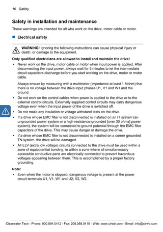 16 Safety
Safety in installation and maintenance
These warnings are intended for all who work on the drive, motor cable or motor.
Electrical safety
WARNING! Ignoring the following instructions can cause physical injury or
death, or damage to the equipment.
Only qualified electricians are allowed to install and maintain the drive!
• Never work on the drive, motor cable or motor when input power is applied. After
disconnecting the input power, always wait for 5 minutes to let the intermediate
circuit capacitors discharge before you start working on the drive, motor or motor
cable.
Always ensure by measuring with a multimeter (impedance at least 1 Mohm) that
there is no voltage between the drive input phases U1, V1 and W1 and the
ground.
• Do not work on the control cables when power is applied to the drive or to the
external control circuits. Externally supplied control circuits may carry dangerous
voltage even when the input power of the drive is switched off.
• Do not make any insulation or voltage withstand tests on the drive.
• If a drive whose EMC filter is not disconnected is installed on an IT system (an
ungrounded power system or a high resistance-grounded [over 30 ohms] power
system), the system will be connected to ground potential through the EMC filter
capacitors of the drive. This may cause danger or damage the drive.
• If a drive whose EMC filter is not disconnected is installed on a corner grounded
TN system, the drive will be damaged.
• All ELV (extra low voltage) circuits connected to the drive must be used within a
zone of equipotential bonding, ie within a zone where all simultaneously
accessible conductive parts are electrically connected to prevent hazardous
voltages appearing between them. This is accomplished by a proper factory
grounding.
Note:
• Even when the motor is stopped, dangerous voltage is present at the power
circuit terminals U1, V1, W1 and U2, V2, W2.
Clearwater Tech - Phone: 800.894.0412 - Fax: 208.368.0415 - Web: www.clrwtr.com - Email: info@clrwtr.com
 