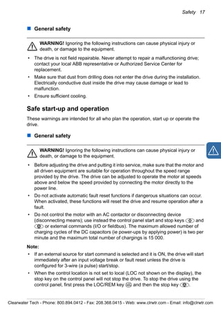 Safety 17
General safety
WARNING! Ignoring the following instructions can cause physical injury or
death, or damage to the equipment.
• The drive is not field repairable. Never attempt to repair a malfunctioning drive;
contact your local ABB representative or Authorized Service Center for
replacement.
• Make sure that dust from drilling does not enter the drive during the installation.
Electrically conductive dust inside the drive may cause damage or lead to
malfunction.
• Ensure sufficient cooling.
Safe start-up and operation
These warnings are intended for all who plan the operation, start up or operate the
drive.
General safety
WARNING! Ignoring the following instructions can cause physical injury or
death, or damage to the equipment.
• Before adjusting the drive and putting it into service, make sure that the motor and
all driven equipment are suitable for operation throughout the speed range
provided by the drive. The drive can be adjusted to operate the motor at speeds
above and below the speed provided by connecting the motor directly to the
power line.
• Do not activate automatic fault reset functions if dangerous situations can occur.
When activated, these functions will reset the drive and resume operation after a
fault.
• Do not control the motor with an AC contactor or disconnecting device
(disconnecting means); use instead the control panel start and stop keys and
or external commands (I/O or fieldbus). The maximum allowed number of
charging cycles of the DC capacitors (ie power-ups by applying power) is two per
minute and the maximum total number of chargings is 15 000.
Note:
• If an external source for start command is selected and it is ON, the drive will start
immediately after an input voltage break or fault reset unless the drive is
configured for 3-wire (a pulse) start/stop.
• When the control location is not set to local (LOC not shown on the display), the
stop key on the control panel will not stop the drive. To stop the drive using the
control panel, first press the LOC/REM key and then the stop key .LOC
REM
Clearwater Tech - Phone: 800.894.0412 - Fax: 208.368.0415 - Web: www.clrwtr.com - Email: info@clrwtr.com
 