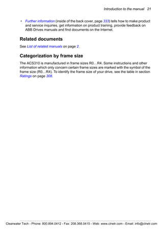 Introduction to the manual 21
• Further information (inside of the back cover, page 333) tells how to make product
and service inquiries, get information on product training, provide feedback on
ABB Drives manuals and find documents on the Internet.
Related documents
See List of related manuals on page 2.
Categorization by frame size
The ACS310 is manufactured in frame sizes R0…R4. Some instructions and other
information which only concern certain frame sizes are marked with the symbol of the
frame size (R0…R4). To identify the frame size of your drive, see the table in section
Ratings on page 308.
Clearwater Tech - Phone: 800.894.0412 - Fax: 208.368.0415 - Web: www.clrwtr.com - Email: info@clrwtr.com
 
