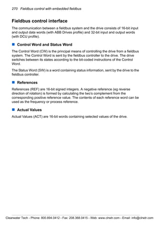 270 Fieldbus control with embedded fieldbus
Fieldbus control interface
The communication between a fieldbus system and the drive consists of 16-bit input
and output data words (with ABB Drives profile) and 32-bit input and output words
(with DCU profile).
Control Word and Status Word
The Control Word (CW) is the principal means of controlling the drive from a fieldbus
system. The Control Word is sent by the fieldbus controller to the drive. The drive
switches between its states according to the bit-coded instructions of the Control
Word.
The Status Word (SW) is a word containing status information, sent by the drive to the
fieldbus controller.
References
References (REF) are 16-bit signed integers. A negative reference (eg reverse
direction of rotation) is formed by calculating the two’s complement from the
corresponding positive reference value. The contents of each reference word can be
used as the frequency or process reference.
Actual Values
Actual Values (ACT) are 16-bit words containing selected values of the drive.
Clearwater Tech - Phone: 800.894.0412 - Fax: 208.368.0415 - Web: www.clrwtr.com - Email: info@clrwtr.com
 