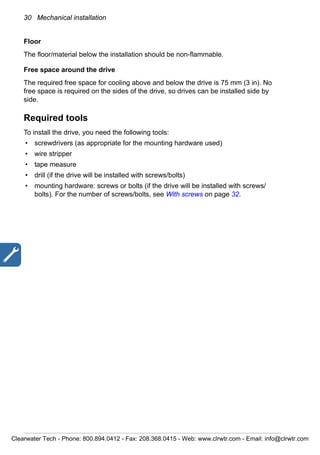 30 Mechanical installation
Floor
The floor/material below the installation should be non-flammable.
Free space around the drive
The required free space for cooling above and below the drive is 75 mm (3 in). No
free space is required on the sides of the drive, so drives can be installed side by
side.
Required tools
To install the drive, you need the following tools:
• screwdrivers (as appropriate for the mounting hardware used)
• wire stripper
• tape measure
• drill (if the drive will be installed with screws/bolts)
• mounting hardware: screws or bolts (if the drive will be installed with screws/
bolts). For the number of screws/bolts, see With screws on page 32.
Clearwater Tech - Phone: 800.894.0412 - Fax: 208.368.0415 - Web: www.clrwtr.com - Email: info@clrwtr.com
 