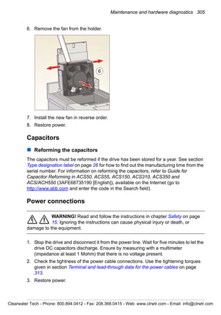 Maintenance and hardware diagnostics 305
6. Remove the fan from the holder.
7. Install the new fan in reverse order.
8. Restore power.
Capacitors
Reforming the capacitors
The capacitors must be reformed if the drive has been stored for a year. See section
Type designation label on page 26 for how to find out the manufacturing time from the
serial number. For information on reforming the capacitors, refer to Guide for
Capacitor Reforming in ACS50, ACS55, ACS150, ACS310, ACS350 and
ACS/ACH550 (3AFE68735190 [English]), available on the Internet (go to
http://www.abb.com and enter the code in the Search field).
Power connections
WARNING! Read and follow the instructions in chapter Safety on page
15. Ignoring the instructions can cause physical injury or death, or
damage to the equipment.
1. Stop the drive and disconnect it from the power line. Wait for five minutes to let the
drive DC capacitors discharge. Ensure by measuring with a multimeter
(impedance at least 1 Mohm) that there is no voltage present.
2. Check the tightness of the power cable connections. Use the tightening torques
given in section Terminal and lead-through data for the power cables on page
313.
3. Restore power.
6
Clearwater Tech - Phone: 800.894.0412 - Fax: 208.368.0415 - Web: www.clrwtr.com - Email: info@clrwtr.com
 
