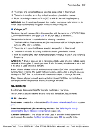 Technical data 319
2. The motor and control cables are selected as specified in this manual.
3. The drive is installed according to the instructions given in this manual.
4. Motor cable length maximum 30 m (100 ft) with 4 kHz switching frequency.
WARNING! In a domestic environment, this product may cause radio inference, in
which case supplementary mitigation measures may be required.
Category C3
The immunity performance of the drive complies with the demands of IEC/EN 61800-
3, second environment (see page 318 for IEC/EN 61800-3 definitions).
The emission limits are complied with the following provisions:
1. The internal EMC filter is connected (the metal screw at EMC is in place) or the
optional EMC filter is installed.
2. The motor and control cables are selected as specified in this manual.
3. The drive is installed according to the instructions given in this manual.
4. With the internal EMC filter: motor cable length 30 m (100 ft) with 4 kHz switching
frequency.
WARNING! A drive of category C3 is not intended to be used on a low-voltage public
network which supplies domestic premises. Radio frequency interference is expected
if the drive is used on such a network.
Note: It is not allowed to install a drive with the internal EMC filter connected on IT
(ungrounded) systems. The supply network becomes connected to ground potential
through the EMC filter capacitors which may cause danger or damage the drive.
Note: It is not allowed to install a drive with the internal EMC filter connected on a
corner grounded TN system as this would damage the drive.
UL marking
See the type designation label for the valid markings of your drive.
The UL mark is attached to the drive to verify that it meets UL requirements.
UL checklist
Input power connection – See section Electric power network specification on page
314.
Disconnecting device (disconnecting means) – See Selecting the supply
disconnecting device (disconnecting means) on page 35.
Ambient conditions – The drives are to be used in a heated indoor controlled
environment. See section Ambient conditions on page 316 for specific limits.
Clearwater Tech - Phone: 800.894.0412 - Fax: 208.368.0415 - Web: www.clrwtr.com - Email: info@clrwtr.com
 