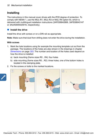 32 Mechanical installation
Installing
The instructions in this manual cover drives with the IP20 degree of protection. To
comply with NEMA 1, use the MUL-R1, MUL-R3 or MUL-R4 option kit, which is
delivered with multilingual installation instructions (3AFE68642868, 3AFE68643147
or 3AUA0000025916, respectively).
Install the drive
Install the drive with screws or on a DIN rail as appropriate.
Note: Make sure that dust from drilling does not enter the drive during the installation.
With screws
1. Mark the hole locations using for example the mounting template cut out from the
package. The locations of the holes are also shown in the drawings in chapter
Dimensions on page 323. The number and location of the holes used depend on
how the drive is installed:
a) back mounting (frame sizes R0…R4): four holes
b) side mounting (frame sizes R0…R2): three holes; one of the bottom holes is
located in the clamping plate.
2. Fix the screws or bolts to the marked locations.
1 22
Clearwater Tech - Phone: 800.894.0412 - Fax: 208.368.0415 - Web: www.clrwtr.com - Email: info@clrwtr.com
 