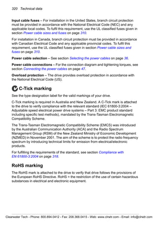 320 Technical data
Input cable fuses – For installation in the United States, branch circuit protection
must be provided in accordance with the National Electrical Code (NEC) and any
applicable local codes. To fulfil this requirement, use the UL classified fuses given in
section Power cable sizes and fuses on page 310.
For installation in Canada, branch circuit protection must be provided in accordance
with Canadian Electrical Code and any applicable provincial codes. To fulfil this
requirement, use the UL classified fuses given in section Power cable sizes and
fuses on page 310.
Power cable selection – See section Selecting the power cables on page 36.
Power cable connections – For the connection diagram and tightening torques, see
section Connecting the power cables on page 47.
Overload protection – The drive provides overload protection in accordance with
the National Electrical Code (US).
C-Tick marking
See the type designation label for the valid markings of your drive.
C-Tick marking is required in Australia and New Zealand. A C-Tick mark is attached
to the drive to verify compliance with the relevant standard (IEC 61800-3:2004 –
Adjustable speed electrical power drive systems – Part 3: EMC product standard
including specific test methods), mandated by the Trans-Tasman Electromagnetic
Compatibility Scheme.
The Trans-Tasman Electromagnetic Compatibility Scheme (EMCS) was introduced
by the Australian Communication Authority (ACA) and the Radio Spectrum
Management Group (RSM) of the New Zealand Ministry of Economic Development
(NZMED) in November 2001. The aim of the scheme is to protect the radio frequency
spectrum by introducing technical limits for emission from electrical/electronic
products.
For fulfilling the requirements of the standard, see section Compliance with
EN 61800-3:2004 on page 318.
RoHS marking
The RoHS mark is attached to the drive to verify that drive follows the provisions of
the European RoHS Directive. RoHS = the restriction of the use of certain hazardous
substances in electrical and electronic equipment.
Clearwater Tech - Phone: 800.894.0412 - Fax: 208.368.0415 - Web: www.clrwtr.com - Email: info@clrwtr.com
 