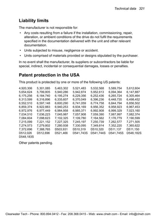 Technical data 321
Liability limits
The manufacturer is not responsible for:
• Any costs resulting from a failure if the installation, commissioning, repair,
alteration, or ambient conditions of the drive do not fulfil the requirements
specified in the documentation delivered with the unit and other relevant
documentation.
• Units subjected to misuse, negligence or accident.
• Units comprised of materials provided or designs stipulated by the purchaser.
In no event shall the manufacturer, its suppliers or subcontractors be liable for
special, indirect, incidental or consequential damages, losses or penalties.
Patent protection in the USA
This product is protected by one or more of the following US patents:
4,920,306 5,301,085 5,463,302 5,521,483 5,532,568 5,589,754 5,612,604
5,654,624 5,799,805 5,940,286 5,942,874 5,952,613 6,094,364 6,147,887
6,175,256 6,184,740 6,195,274 6,229,356 6,252,436 6,265,724 6,305,464
6,313,599 6,316,896 6,335,607 6,370,049 6,396,236 6,448,735 6,498,452
6,552,510 6,597,148 6,600,290 6,741,059 6,774,758 6,844,794 6,856,502
6,859,374 6,922,883 6,940,253 6,934,169 6,956,352 6,958,923 6,967,453
6,972,976 6,977,449 6,984,958 6,985,371 6,992,908 6,999,329 7,023,160
7,034,510 7,036,223 7,045,987 7,057,908 7,059,390 7,067,997 7,082,374
7,084,604 7,098,623 7,102,325 7,109,780 7,164,562 7,176,779 7,190,599
7,215,099 7,221,152 7,227,325 7,245,197 7,250,739 7,262,577 7,271,505
7,274,573 7,279,802 7,280,938 7,330,095 7,349,814 7,352,220 7,365,622
7,372,696 7,388,765 D503,931 D510,319 D510,320 D511,137 D511,150
D512,026 D512,696 D521,466 D541,743S D541,744S D541,745S D548,182S
D548,183S
Other patents pending.
Clearwater Tech - Phone: 800.894.0412 - Fax: 208.368.0415 - Web: www.clrwtr.com - Email: info@clrwtr.com
 