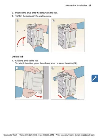 Mechanical installation 33
3. Position the drive onto the screws on the wall.
4. Tighten the screws in the wall securely.
On DIN rail
1. Click the drive to the rail.
To detach the drive, press the release lever on top of the drive (1b).
3 4
1 1b
Clearwater Tech - Phone: 800.894.0412 - Fax: 208.368.0415 - Web: www.clrwtr.com - Email: info@clrwtr.com
 