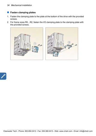 34 Mechanical installation
Fasten clamping plates
1. Fasten the clamping plate to the plate at the bottom of the drive with the provided
screws.
2. For frame sizes R0…R2, fasten the I/O clamping plate to the clamping plate with
the provided screws.
1
2
Clearwater Tech - Phone: 800.894.0412 - Fax: 208.368.0415 - Web: www.clrwtr.com - Email: info@clrwtr.com
 