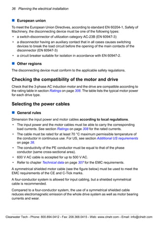 36 Planning the electrical installation
European union
To meet the European Union Directives, according to standard EN 60204-1, Safety of
Machinery, the disconnecting device must be one of the following types:
• a switch-disconnector of utilization category AC-23B (EN 60947-3)
• a disconnector having an auxiliary contact that in all cases causes switching
devices to break the load circuit before the opening of the main contacts of the
disconnector (EN 60947-3)
• a circuit breaker suitable for isolation in accordance with EN 60947-2.
Other regions
The disconnecting device must conform to the applicable safety regulations.
Checking the compatibility of the motor and drive
Check that the 3-phase AC induction motor and the drive are compatible according to
the rating table in section Ratings on page 308. The table lists the typical motor power
for each drive type.
Selecting the power cables
General rules
Dimension the input power and motor cables according to local regulations.
• The input power and the motor cables must be able to carry the corresponding
load currents. See section Ratings on page 308 for the rated currents.
• The cable must be rated for at least 70 °C maximum permissible temperature of
the conductor in continuous use. For US, see section Additional US requirements
on page 38.
• The conductivity of the PE conductor must be equal to that of the phase
conductor (same cross-sectional area).
• 600 V AC cable is accepted for up to 500 V AC.
• Refer to chapter Technical data on page 307 for the EMC requirements.
A symmetrical shielded motor cable (see the figure below) must be used to meet the
EMC requirements of the CE and C-Tick marks.
A four-conductor system is allowed for input cabling, but a shielded symmetrical
cable is recommended.
Compared to a four-conductor system, the use of a symmetrical shielded cable
reduces electromagnetic emission of the whole drive system as well as motor bearing
currents and wear.
Clearwater Tech - Phone: 800.894.0412 - Fax: 208.368.0415 - Web: www.clrwtr.com - Email: info@clrwtr.com
 