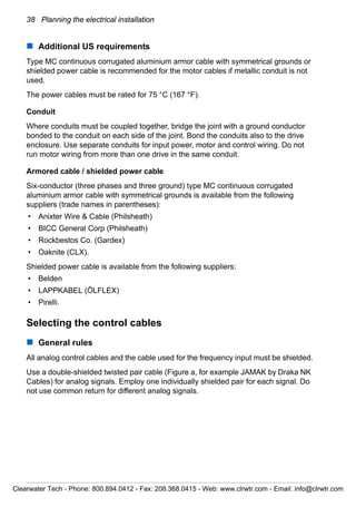 38 Planning the electrical installation
Additional US requirements
Type MC continuous corrugated aluminium armor cable with symmetrical grounds or
shielded power cable is recommended for the motor cables if metallic conduit is not
used.
The power cables must be rated for 75 °C (167 °F).
Conduit
Where conduits must be coupled together, bridge the joint with a ground conductor
bonded to the conduit on each side of the joint. Bond the conduits also to the drive
enclosure. Use separate conduits for input power, motor and control wiring. Do not
run motor wiring from more than one drive in the same conduit.
Armored cable / shielded power cable
Six-conductor (three phases and three ground) type MC continuous corrugated
aluminium armor cable with symmetrical grounds is available from the following
suppliers (trade names in parentheses):
• Anixter Wire & Cable (Philsheath)
• BICC General Corp (Philsheath)
• Rockbestos Co. (Gardex)
• Oaknite (CLX).
Shielded power cable is available from the following suppliers:
• Belden
• LAPPKABEL (ÖLFLEX)
• Pirelli.
Selecting the control cables
General rules
All analog control cables and the cable used for the frequency input must be shielded.
Use a double-shielded twisted pair cable (Figure a, for example JAMAK by Draka NK
Cables) for analog signals. Employ one individually shielded pair for each signal. Do
not use common return for different analog signals.
Clearwater Tech - Phone: 800.894.0412 - Fax: 208.368.0415 - Web: www.clrwtr.com - Email: info@clrwtr.com
 