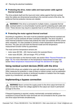 42 Planning the electrical installation
Protecting the drive, motor cable and input power cable against
thermal overload
The drive protects itself and the input and motor cables against thermal overload
when the cables are dimensioned according to the nominal current of the drive. No
additional thermal protection devices are needed.
WARNING! If the drive is connected to multiple motors, a separate thermal
overload switch or a circuit breaker must be used for protecting each cable and
motor. These devices may require a separate fuse to cut off the short-circuit current.
Protecting the motor against thermal overload
According to regulations, the motor must be protected against thermal overload and
the current must be switched off when overload is detected. The drive includes a
motor thermal protection function that protects the motor and switches off the current
when necessary. It is also possible to connect a motor temperature measurement to
the drive. The user can tune both the thermal model and the temperature
measurement function further by parameters.
The most common temperature sensors are:
• motor sizes IEC180…225: thermal switch (for example Klixon)
• motor sizes IEC200…250 and larger: PTC or Pt100.
For more information on the thermal model, see section Motor Thermal Protection on
page 130. For more information on the temperature measurement function see
section Motor temperature measurement through the standard I/O on page 139.
Using residual current devices (RCD) with the drive
ACS310-03x drives are suitable to be used with residual current devices of Type B.
Other measures for protection in case of direct or indirect contact, such as separation
from the environment by double or reinforced insulation or isolation from the supply
system by a transformer, can also be applied.
Implementing a bypass connection
WARNING! Never connect the supply power to the drive output terminals U2,
V2 and W2. Power line voltage applied to the output can result in permanent
damage to the drive.
If frequent bypassing is required, employ mechanically connected switches or
contactors to ensure that the motor terminals are not connected to the AC power line
and drive output terminals simultaneously.
Clearwater Tech - Phone: 800.894.0412 - Fax: 208.368.0415 - Web: www.clrwtr.com - Email: info@clrwtr.com
 