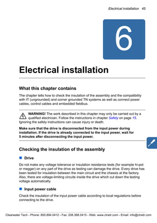 Electrical installation 45
6
Electrical installation
What this chapter contains
The chapter tells how to check the insulation of the assembly and the compatibility
with IT (ungrounded) and corner grounded TN systems as well as connect power
cables, control cables and embedded fieldbus.
WARNING! The work described in this chapter may only be carried out by a
qualified electrician. Follow the instructions in chapter Safety on page 15.
Ignoring the safety instructions can cause injury or death.
Make sure that the drive is disconnected from the input power during
installation. If the drive is already connected to the input power, wait for
5 minutes after disconnecting the input power.
Checking the insulation of the assembly
Drive
Do not make any voltage tolerance or insulation resistance tests (for example hi-pot
or megger) on any part of the drive as testing can damage the drive. Every drive has
been tested for insulation between the main circuit and the chassis at the factory.
Also, there are voltage-limiting circuits inside the drive which cut down the testing
voltage automatically.
Input power cable
Check the insulation of the input power cable according to local regulations before
connecting to the drive.
Clearwater Tech - Phone: 800.894.0412 - Fax: 208.368.0415 - Web: www.clrwtr.com - Email: info@clrwtr.com
 