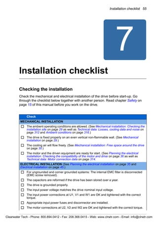 Installation checklist 55
7
Installation checklist
Checking the installation
Check the mechanical and electrical installation of the drive before start-up. Go
through the checklist below together with another person. Read chapter Safety on
page 15 of this manual before you work on the drive.
Check
MECHANICAL INSTALLATION
The ambient operating conditions are allowed. (See Mechanical installation: Checking the
installation site on page 29 as well as Technical data: Losses, cooling data and noise on
page 312 and Ambient conditions on page 316.)
The drive is fixed properly on an even vertical non-flammable wall. (See Mechanical
installation on page 29.)
The cooling air will flow freely. (See Mechanical installation: Free space around the drive
on page 30.)
The motor and the driven equipment are ready for start. (See Planning the electrical
installation: Checking the compatibility of the motor and drive on page 36 as well as
Technical data: Motor connection data on page 314.
ELECTRICAL INSTALLATION (See Planning the electrical installation on page 35 and
Electrical installation on page 45.)
For ungrounded and corner grounded systems: The internal EMC filter is disconnected
(EMC screw removed).
The capacitors are reformed if the drive has been stored over a year.
The drive is grounded properly.
The input power voltage matches the drive nominal input voltage.
The input power connections at U1, V1 and W1 are OK and tightened with the correct
torque.
Appropriate input power fuses and disconnector are installed.
The motor connections at U2, V2 and W2 are OK and tightened with the correct torque.
Clearwater Tech - Phone: 800.894.0412 - Fax: 208.368.0415 - Web: www.clrwtr.com - Email: info@clrwtr.com
 