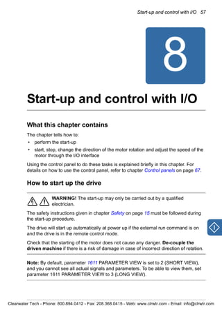 Start-up and control with I/O 57
8
Start-up and control with I/O
What this chapter contains
The chapter tells how to:
• perform the start-up
• start, stop, change the direction of the motor rotation and adjust the speed of the
motor through the I/O interface
Using the control panel to do these tasks is explained briefly in this chapter. For
details on how to use the control panel, refer to chapter Control panels on page 67.
How to start up the drive
WARNING! The start-up may only be carried out by a qualified
electrician.
The safety instructions given in chapter Safety on page 15 must be followed during
the start-up procedure.
The drive will start up automatically at power up if the external run command is on
and the drive is in the remote control mode.
Check that the starting of the motor does not cause any danger. De-couple the
driven machine if there is a risk of damage in case of incorrect direction of rotation.
Note: By default, parameter 1611 PARAMETER VIEW is set to 2 (SHORT VIEW),
and you cannot see all actual signals and parameters. To be able to view them, set
parameter 1611 PARAMETER VIEW to 3 (LONG VIEW).
Clearwater Tech - Phone: 800.894.0412 - Fax: 208.368.0415 - Web: www.clrwtr.com - Email: info@clrwtr.com
 
