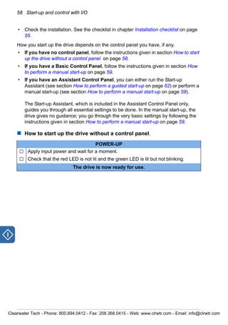 58 Start-up and control with I/O
• Check the installation. See the checklist in chapter Installation checklist on page
55.
How you start up the drive depends on the control panel you have, if any.
• If you have no control panel, follow the instructions given in section How to start
up the drive without a control panel. on page 58.
• If you have a Basic Control Panel, follow the instructions given in section How
to perform a manual start-up on page 59.
• If you have an Assistant Control Panel, you can either run the Start-up
Assistant (see section How to perform a guided start-up on page 62) or perform a
manual start-up (see section How to perform a manual start-up on page 59).
The Start-up Assistant, which is included in the Assistant Control Panel only,
guides you through all essential settings to be done. In the manual start-up, the
drive gives no guidance; you go through the very basic settings by following the
instructions given in section How to perform a manual start-up on page 59.
How to start up the drive without a control panel.
POWER-UP
Apply input power and wait for a moment.
Check that the red LED is not lit and the green LED is lit but not blinking.
The drive is now ready for use.
Clearwater Tech - Phone: 800.894.0412 - Fax: 208.368.0415 - Web: www.clrwtr.com - Email: info@clrwtr.com
 