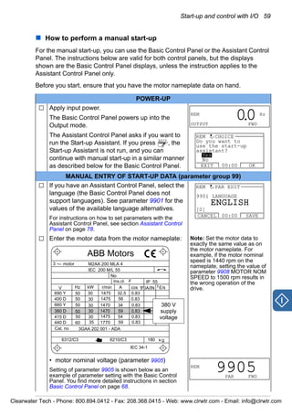 Start-up and control with I/O 59
How to perform a manual start-up
For the manual start-up, you can use the Basic Control Panel or the Assistant Control
Panel. The instructions below are valid for both control panels, but the displays
shown are the Basic Control Panel displays, unless the instruction applies to the
Assistant Control Panel only.
Before you start, ensure that you have the motor nameplate data on hand.
POWER-UP
Apply input power.
The Basic Control Panel powers up into the
Output mode.
The Assistant Control Panel asks if you want to
run the Start-up Assistant. If you press , the
Start-up Assistant is not run, and you can
continue with manual start-up in a similar manner
as described below for the Basic Control Panel.
MANUAL ENTRY OF START-UP DATA (parameter group 99)
If you have an Assistant Control Panel, select the
language (the Basic Control Panel does not
support languages). See parameter 9901 for the
values of the available language alternatives.
For instructions on how to set parameters with the
Assistant Control Panel, see section Assistant Control
Panel on page 78.
Enter the motor data from the motor nameplate: Note: Set the motor data to
exactly the same value as on
the motor nameplate. For
example, if the motor nominal
speed is 1440 rpm on the
nameplate, setting the value of
parameter 9908 MOTOR NOM
SPEED to 1500 rpm results in
the wrong operation of the
drive.
• motor nominal voltage (parameter 9905)
Setting of parameter 9905 is shown below as an
example of parameter setting with the Basic Control
Panel. You find more detailed instructions in section
Basic Control Panel on page 68.
REM Hz
OUTPUT FWD
00.
EXIT
EXIT OK00:00
REM CHOICE
Do you want to
use the start-up
assistant?
Yes
No
9901 LANGUAGE
CANCEL SAVE00:00
REM PAR EDIT
[0]
ENGLISH
M2AA 200 MLA 4
1475
1475
1470
1470
1475
1770
32.5
56
34
59
54
59
0.83
0.83
0.83
0.83
0.83
0.83
3GAA 202 001 - ADA
180
IEC 34-1
6210/C36312/C3
Cat. no
35
30
30
30
30
3050
50
50
50
50
60
690 Y
400 D
660 Y
380 D
415 D
440 D
V Hz kW r/min A cos IA/IN t E/s
Ins.cl. F IP 55
No
IEC 200 M/L 55
3 motor
ABB Motors
380 V
supply
voltage
REM
PAR FWD
9905
Clearwater Tech - Phone: 800.894.0412 - Fax: 208.368.0415 - Web: www.clrwtr.com - Email: info@clrwtr.com
 