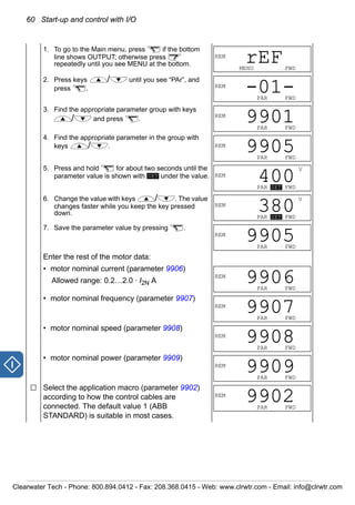 60 Start-up and control with I/O
1. To go to the Main menu, press if the bottom
line shows OUTPUT; otherwise press
repeatedly until you see MENU at the bottom.
2. Press keys / until you see “PAr”, and
press .
3. Find the appropriate parameter group with keys
/ and press .
4. Find the appropriate parameter in the group with
keys / .
5. Press and hold for about two seconds until the
parameter value is shown with under the value.
6. Change the value with keys / . The value
changes faster while you keep the key pressed
down.
7. Save the parameter value by pressing .
Enter the rest of the motor data:
• motor nominal current (parameter 9906)
Allowed range: 0.2…2.0 · I2N A
• motor nominal frequency (parameter 9907)
• motor nominal speed (parameter 9908)
• motor nominal power (parameter 9909)
Select the application macro (parameter 9902)
according to how the control cables are
connected. The default value 1 (ABB
STANDARD) is suitable in most cases.
REM
MENU FWD
rEF
REM
PAR FWD
-01-
REM
PAR FWD
9901
REM
PAR FWD
9905
SET
V
REM
PAR SET FWD
400
V
REM
PAR SET FWD
380
REM
PAR FWD
9905
REM
PAR FWD
9906
REM
PAR FWD
9907
REM
PAR FWD
9908
REM
PAR FWD
9909
REM
PAR FWD
9902
Clearwater Tech - Phone: 800.894.0412 - Fax: 208.368.0415 - Web: www.clrwtr.com - Email: info@clrwtr.com
 