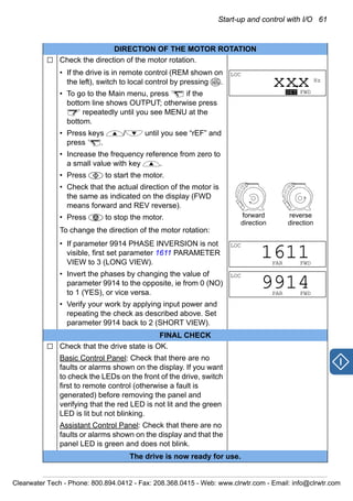 Start-up and control with I/O 61
DIRECTION OF THE MOTOR ROTATION
Check the direction of the motor rotation.
• If the drive is in remote control (REM shown on
the left), switch to local control by pressing .
• To go to the Main menu, press if the
bottom line shows OUTPUT; otherwise press
repeatedly until you see MENU at the
bottom.
• Press keys / until you see “rEF” and
press .
• Increase the frequency reference from zero to
a small value with key .
• Press to start the motor.
• Check that the actual direction of the motor is
the same as indicated on the display (FWD
means forward and REV reverse).
• Press to stop the motor.
To change the direction of the motor rotation:
• If parameter 9914 PHASE INVERSION is not
visible, first set parameter 1611 PARAMETER
VIEW to 3 (LONG VIEW).
• Invert the phases by changing the value of
parameter 9914 to the opposite, ie from 0 (NO)
to 1 (YES), or vice versa.
• Verify your work by applying input power and
repeating the check as described above. Set
parameter 9914 back to 2 (SHORT VIEW).
FINAL CHECK
Check that the drive state is OK.
Basic Control Panel: Check that there are no
faults or alarms shown on the display. If you want
to check the LEDs on the front of the drive, switch
first to remote control (otherwise a fault is
generated) before removing the panel and
verifying that the red LED is not lit and the green
LED is lit but not blinking.
Assistant Control Panel: Check that there are no
faults or alarms shown on the display and that the
panel LED is green and does not blink.
The drive is now ready for use.
LOC
REM
LOC
Hz
SET FWD
xxx.
forward
direction
reverse
direction
LOC
PAR FWD
1611
LOC
PAR FWD
9914
Clearwater Tech - Phone: 800.894.0412 - Fax: 208.368.0415 - Web: www.clrwtr.com - Email: info@clrwtr.com
 