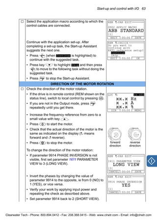 Start-up and control with I/O 63
Select the application macro according to which the
control cables are connected.
Continue with the application set-up. After
completing a set-up task, the Start-up Assistant
suggests the next one.
• Press (when is highlighted) to
continue with the suggested task.
• Press key to highlight and then press
to move to the following task without doing the
suggested task.
• Press to stop the Start-up Assistant.
DIRECTION OF THE MOTOR ROTATION
Check the direction of the motor rotation.
• If the drive is in remote control (REM shown on the
status line), switch to local control by pressing .
• If you are not in the Output mode, press
repeatedly until you get there.
• Increase the frequency reference from zero to a
small value with key .
• Press to start the motor.
• Check that the actual direction of the motor is the
same as indicated on the display ( means
forward and reverse).
• Press to stop the motor.
To change the direction of the motor rotation:
• If parameter 9914 PHASE INVERSION is not
visible, first set parameter 1611 PARAMETER
VIEW to 3 (LONG VIEW).
• Invert the phases by changing the value of
parameter 9914 to the opposite, ie from 0 (NO) to
1 (YES), or vice versa.
• Verify your work by applying input power and
repeating the check as described above.
• Set parameter 9914 back to 2 (SHORT VIEW).
9902 APPLIC MACRO
EXIT SAVE00:00
REM PAR EDIT
[1]
ABB STANDARD
OK
Continue
Skip
OK
EXIT
Do you want to
continue with
EXT1 reference setup?
EXIT OK00:00
REM CHOICE
Continue
Skip
LOC
REM
EXIT
DIR MENU00:00
LOC xx.xHz
xx x Hz.
x x A.
xx x %.
forward
direction
reverse
direction
1611 PARAMETER VIEW
CANCEL SAVE00:00
REM PAR EDIT
[3]
LONG VIEW
9914 PHASE INVERSION
CANCEL SAVE00:00
REM PAR EDIT
[1]
YES
Clearwater Tech - Phone: 800.894.0412 - Fax: 208.368.0415 - Web: www.clrwtr.com - Email: info@clrwtr.com
 