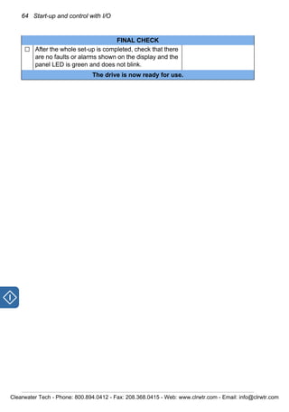 64 Start-up and control with I/O
FINAL CHECK
After the whole set-up is completed, check that there
are no faults or alarms shown on the display and the
panel LED is green and does not blink.
The drive is now ready for use.
Clearwater Tech - Phone: 800.894.0412 - Fax: 208.368.0415 - Web: www.clrwtr.com - Email: info@clrwtr.com
 