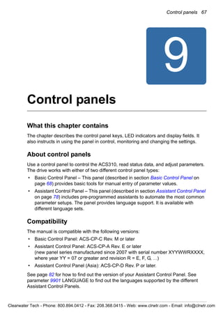 Control panels 67
9
Control panels
What this chapter contains
The chapter describes the control panel keys, LED indicators and display fields. It
also instructs in using the panel in control, monitoring and changing the settings.
About control panels
Use a control panel to control the ACS310, read status data, and adjust parameters.
The drive works with either of two different control panel types:
• Basic Control Panel – This panel (described in section Basic Control Panel on
page 68) provides basic tools for manual entry of parameter values.
• Assistant Control Panel – This panel (described in section Assistant Control Panel
on page 78) includes pre-programmed assistants to automate the most common
parameter setups. The panel provides language support. It is available with
different language sets.
Compatibility
The manual is compatible with the following versions:
• Basic Control Panel: ACS-CP-C Rev. M or later
• Assistant Control Panel: ACS-CP-A Rev. E or later
(new panel series manufactured since 2007 with serial number XYYWWRXXXX,
where year YY = 07 or greater and revision R = E, F, G, …)
• Assistant Control Panel (Asia): ACS-CP-D Rev. P or later.
See page 82 for how to find out the version of your Assistant Control Panel. See
parameter 9901 LANGUAGE to find out the languages supported by the different
Assistant Control Panels.
Clearwater Tech - Phone: 800.894.0412 - Fax: 208.368.0415 - Web: www.clrwtr.com - Email: info@clrwtr.com
 