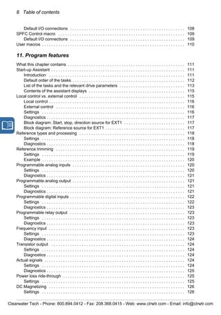 8 Table of contents
Default I/O connections . . . . . . . . . . . . . . . . . . . . . . . . . . . . . . . . . . . . . . . . . . . . . . . . . 108
SPFC Control macro . . . . . . . . . . . . . . . . . . . . . . . . . . . . . . . . . . . . . . . . . . . . . . . . . . . . . . 109
Default I/O connections . . . . . . . . . . . . . . . . . . . . . . . . . . . . . . . . . . . . . . . . . . . . . . . . . 109
User macros . . . . . . . . . . . . . . . . . . . . . . . . . . . . . . . . . . . . . . . . . . . . . . . . . . . . . . . . . . . . . 110
11. Program features
What this chapter contains . . . . . . . . . . . . . . . . . . . . . . . . . . . . . . . . . . . . . . . . . . . . . . . . . . 111
Start-up Assistant . . . . . . . . . . . . . . . . . . . . . . . . . . . . . . . . . . . . . . . . . . . . . . . . . . . . . . . . . 111
Introduction . . . . . . . . . . . . . . . . . . . . . . . . . . . . . . . . . . . . . . . . . . . . . . . . . . . . . . . . . . 111
Default order of the tasks . . . . . . . . . . . . . . . . . . . . . . . . . . . . . . . . . . . . . . . . . . . . . . . . 112
List of the tasks and the relevant drive parameters . . . . . . . . . . . . . . . . . . . . . . . . . . . . 113
Contents of the assistant displays . . . . . . . . . . . . . . . . . . . . . . . . . . . . . . . . . . . . . . . . . 115
Local control vs. external control . . . . . . . . . . . . . . . . . . . . . . . . . . . . . . . . . . . . . . . . . . . . . 115
Local control . . . . . . . . . . . . . . . . . . . . . . . . . . . . . . . . . . . . . . . . . . . . . . . . . . . . . . . . . . 116
External control . . . . . . . . . . . . . . . . . . . . . . . . . . . . . . . . . . . . . . . . . . . . . . . . . . . . . . . 116
Settings . . . . . . . . . . . . . . . . . . . . . . . . . . . . . . . . . . . . . . . . . . . . . . . . . . . . . . . . . . . . . 116
Diagnostics . . . . . . . . . . . . . . . . . . . . . . . . . . . . . . . . . . . . . . . . . . . . . . . . . . . . . . . . . . . 117
Block diagram: Start, stop, direction source for EXT1 . . . . . . . . . . . . . . . . . . . . . . . . . . 117
Block diagram: Reference source for EXT1 . . . . . . . . . . . . . . . . . . . . . . . . . . . . . . . . . . 117
Reference types and processing . . . . . . . . . . . . . . . . . . . . . . . . . . . . . . . . . . . . . . . . . . . . . 118
Settings . . . . . . . . . . . . . . . . . . . . . . . . . . . . . . . . . . . . . . . . . . . . . . . . . . . . . . . . . . . . . 118
Diagnostics . . . . . . . . . . . . . . . . . . . . . . . . . . . . . . . . . . . . . . . . . . . . . . . . . . . . . . . . . . . 118
Reference trimming . . . . . . . . . . . . . . . . . . . . . . . . . . . . . . . . . . . . . . . . . . . . . . . . . . . . . . . 119
Settings . . . . . . . . . . . . . . . . . . . . . . . . . . . . . . . . . . . . . . . . . . . . . . . . . . . . . . . . . . . . . 119
Example . . . . . . . . . . . . . . . . . . . . . . . . . . . . . . . . . . . . . . . . . . . . . . . . . . . . . . . . . . . . . 120
Programmable analog inputs . . . . . . . . . . . . . . . . . . . . . . . . . . . . . . . . . . . . . . . . . . . . . . . . 120
Settings . . . . . . . . . . . . . . . . . . . . . . . . . . . . . . . . . . . . . . . . . . . . . . . . . . . . . . . . . . . . . 120
Diagnostics . . . . . . . . . . . . . . . . . . . . . . . . . . . . . . . . . . . . . . . . . . . . . . . . . . . . . . . . . . . 121
Programmable analog output . . . . . . . . . . . . . . . . . . . . . . . . . . . . . . . . . . . . . . . . . . . . . . . . 121
Settings . . . . . . . . . . . . . . . . . . . . . . . . . . . . . . . . . . . . . . . . . . . . . . . . . . . . . . . . . . . . . 121
Diagnostics . . . . . . . . . . . . . . . . . . . . . . . . . . . . . . . . . . . . . . . . . . . . . . . . . . . . . . . . . . . 121
Programmable digital inputs . . . . . . . . . . . . . . . . . . . . . . . . . . . . . . . . . . . . . . . . . . . . . . . . . 122
Settings . . . . . . . . . . . . . . . . . . . . . . . . . . . . . . . . . . . . . . . . . . . . . . . . . . . . . . . . . . . . . 122
Diagnostics . . . . . . . . . . . . . . . . . . . . . . . . . . . . . . . . . . . . . . . . . . . . . . . . . . . . . . . . . . . 123
Programmable relay output . . . . . . . . . . . . . . . . . . . . . . . . . . . . . . . . . . . . . . . . . . . . . . . . . 123
Settings . . . . . . . . . . . . . . . . . . . . . . . . . . . . . . . . . . . . . . . . . . . . . . . . . . . . . . . . . . . . . 123
Diagnostics . . . . . . . . . . . . . . . . . . . . . . . . . . . . . . . . . . . . . . . . . . . . . . . . . . . . . . . . . . . 123
Frequency input . . . . . . . . . . . . . . . . . . . . . . . . . . . . . . . . . . . . . . . . . . . . . . . . . . . . . . . . . . 123
Settings . . . . . . . . . . . . . . . . . . . . . . . . . . . . . . . . . . . . . . . . . . . . . . . . . . . . . . . . . . . . . 123
Diagnostics . . . . . . . . . . . . . . . . . . . . . . . . . . . . . . . . . . . . . . . . . . . . . . . . . . . . . . . . . . . 124
Transistor output . . . . . . . . . . . . . . . . . . . . . . . . . . . . . . . . . . . . . . . . . . . . . . . . . . . . . . . . . 124
Settings . . . . . . . . . . . . . . . . . . . . . . . . . . . . . . . . . . . . . . . . . . . . . . . . . . . . . . . . . . . . . 124
Diagnostics . . . . . . . . . . . . . . . . . . . . . . . . . . . . . . . . . . . . . . . . . . . . . . . . . . . . . . . . . . . 124
Actual signals . . . . . . . . . . . . . . . . . . . . . . . . . . . . . . . . . . . . . . . . . . . . . . . . . . . . . . . . . . . . 124
Settings . . . . . . . . . . . . . . . . . . . . . . . . . . . . . . . . . . . . . . . . . . . . . . . . . . . . . . . . . . . . . 124
Diagnostics . . . . . . . . . . . . . . . . . . . . . . . . . . . . . . . . . . . . . . . . . . . . . . . . . . . . . . . . . . . 125
Power loss ride-through . . . . . . . . . . . . . . . . . . . . . . . . . . . . . . . . . . . . . . . . . . . . . . . . . . . . 125
Settings . . . . . . . . . . . . . . . . . . . . . . . . . . . . . . . . . . . . . . . . . . . . . . . . . . . . . . . . . . . . . 125
DC Magnetizing . . . . . . . . . . . . . . . . . . . . . . . . . . . . . . . . . . . . . . . . . . . . . . . . . . . . . . . . . . 126
Settings . . . . . . . . . . . . . . . . . . . . . . . . . . . . . . . . . . . . . . . . . . . . . . . . . . . . . . . . . . . . . 126
Clearwater Tech - Phone: 800.894.0412 - Fax: 208.368.0415 - Web: www.clrwtr.com - Email: info@clrwtr.com
 
