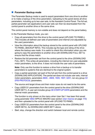Control panels 95
Parameter Backup mode
The Parameter Backup mode is used to export parameters from one drive to another
or to make a backup of the drive parameters. Uploading to the panel stores all drive
parameters, including up to two user sets, to the Assistant Control Panel. The full set,
partial parameter set (application) and user sets can then be downloaded from the
control panel to another drive or the same drive.
The control panel memory is non-volatile and does not depend on the panel battery.
In the Parameter Backup mode, you can:
• Copy all parameters from the drive to the control panel (UPLOAD TO PANEL).
This includes all defined user sets of parameters and internal (not adjustable by
the user) parameters.
• View the information about the backup stored to the control panel with UPLOAD
TO PANEL (BACKUP INFO). This includes eg the type and rating of the drive
where the backup was made. It is useful to check this information when you are
going to copy the parameters to another drive with DOWNLOAD FULL SET to
ensure that the drives match.
• Restore the full parameter set from the control panel to the drive (DOWNLOAD
FULL SET). This writes all parameters, including the internal non-user-adjustable
motor parameters, to the drive. It does not include the user sets of parameters.
Note: Only use this function to restore a drive from a backup or to transfer
parameters to systems that are identical to the original system.
• Copy a partial parameter set (part of the full set) from the control panel to a drive
(DOWNLOAD APPLICATION). The partial set does not include user sets, internal
motor parameters, parameters 9905…9909, 1605, 1607, 5201, nor any group 53
EFB PROTOCOL parameters.
The source and target drives and their motor sizes do not need to be the same.
• Copy USER S1 parameters from the control panel to the drive (DOWNLOAD
USER SET1). A user set includes group 99 START-UP DATA parameters and the
internal motor parameters.
The function is only shown on the menu when User Set 1 has been first saved
using parameter 9902 APPLIC MACRO (see section User macros on page 110)
and then uploaded to the control panel with UPLOAD TO PANEL.
• Copy USER S2 parameters from the control panel to the drive (DOWNLOAD
USER SET2). As DOWNLOAD USER SET1 above.
• Start, stop, change the direction and switch between local and remote control.
Clearwater Tech - Phone: 800.894.0412 - Fax: 208.368.0415 - Web: www.clrwtr.com - Email: info@clrwtr.com
 