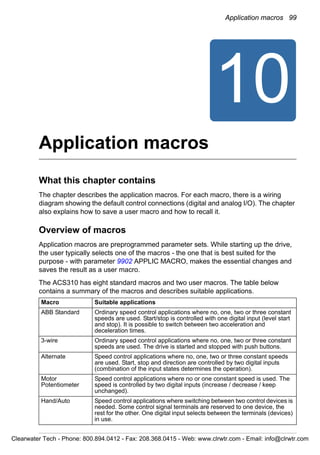 Application macros 99
10
Application macros
What this chapter contains
The chapter describes the application macros. For each macro, there is a wiring
diagram showing the default control connections (digital and analog I/O). The chapter
also explains how to save a user macro and how to recall it.
Overview of macros
Application macros are preprogrammed parameter sets. While starting up the drive,
the user typically selects one of the macros - the one that is best suited for the
purpose - with parameter 9902 APPLIC MACRO, makes the essential changes and
saves the result as a user macro.
The ACS310 has eight standard macros and two user macros. The table below
contains a summary of the macros and describes suitable applications.
Macro Suitable applications
ABB Standard Ordinary speed control applications where no, one, two or three constant
speeds are used. Start/stop is controlled with one digital input (level start
and stop). It is possible to switch between two acceleration and
deceleration times.
3-wire Ordinary speed control applications where no, one, two or three constant
speeds are used. The drive is started and stopped with push buttons.
Alternate Speed control applications where no, one, two or three constant speeds
are used. Start, stop and direction are controlled by two digital inputs
(combination of the input states determines the operation).
Motor
Potentiometer
Speed control applications where no or one constant speed is used. The
speed is controlled by two digital inputs (increase / decrease / keep
unchanged).
Hand/Auto Speed control applications where switching between two control devices is
needed. Some control signal terminals are reserved to one device, the
rest for the other. One digital input selects between the terminals (devices)
in use.
Clearwater Tech - Phone: 800.894.0412 - Fax: 208.368.0415 - Web: www.clrwtr.com - Email: info@clrwtr.com
 