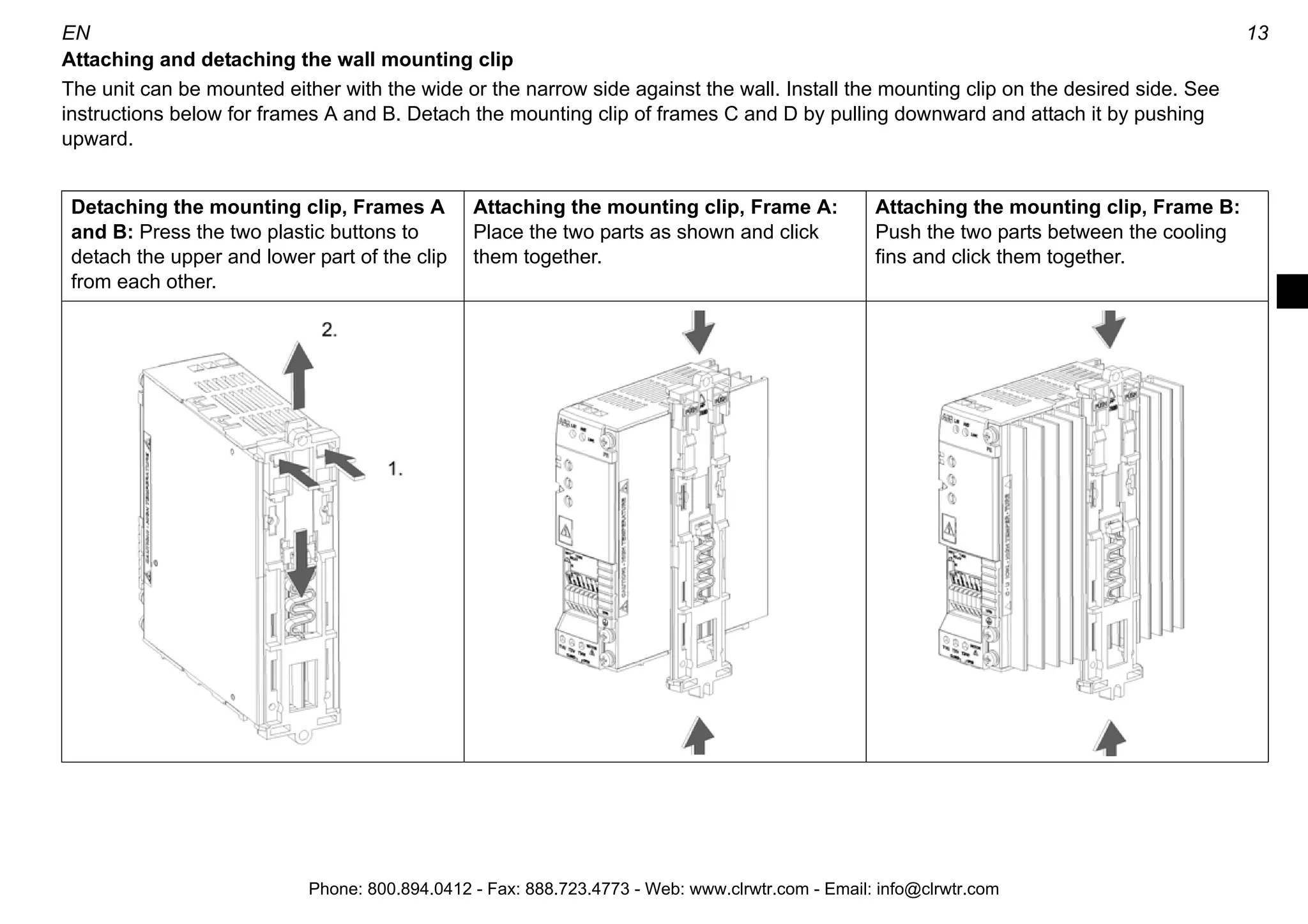 12 EN
Mounting
Warning! The unit will warm up to high temperature during normal operation. Ensure sufficient cooling air flow in all conditions:
- Always install ACS55 so that cooling fans are vertical.
- Leave sufficient space around frame A and B units. Frame C and D units are fan cooled, so they can be installed side by side without
extra space between them.
Install the unit using the mounting clip on a 35 mm DIN rail or on a wall.
Mounting on DIN rail
Click ACS55 to the rail. Press the
lever on top of the mounting clip to
detach.
Mounting on wall
Install the unit onto the wall through
the mounting clip. Use M4 screws.
Clearance distances
Always leave sufficient space around the unit to ensure
proper cooling.
5 cm
(2 in.)
Frames
A and B
cm (in.)
Frames
C and D
cm (in.)
X 1.5 (0.6) 0 (0)
5 cm
(2 in.)
5 cm
(2 in.) 5 cm
(2 in.)
X
X
X
Phone: 800.894.0412 - Fax: 888.723.4773 - Web: www.clrwtr.com - Email: info@clrwtr.com
 