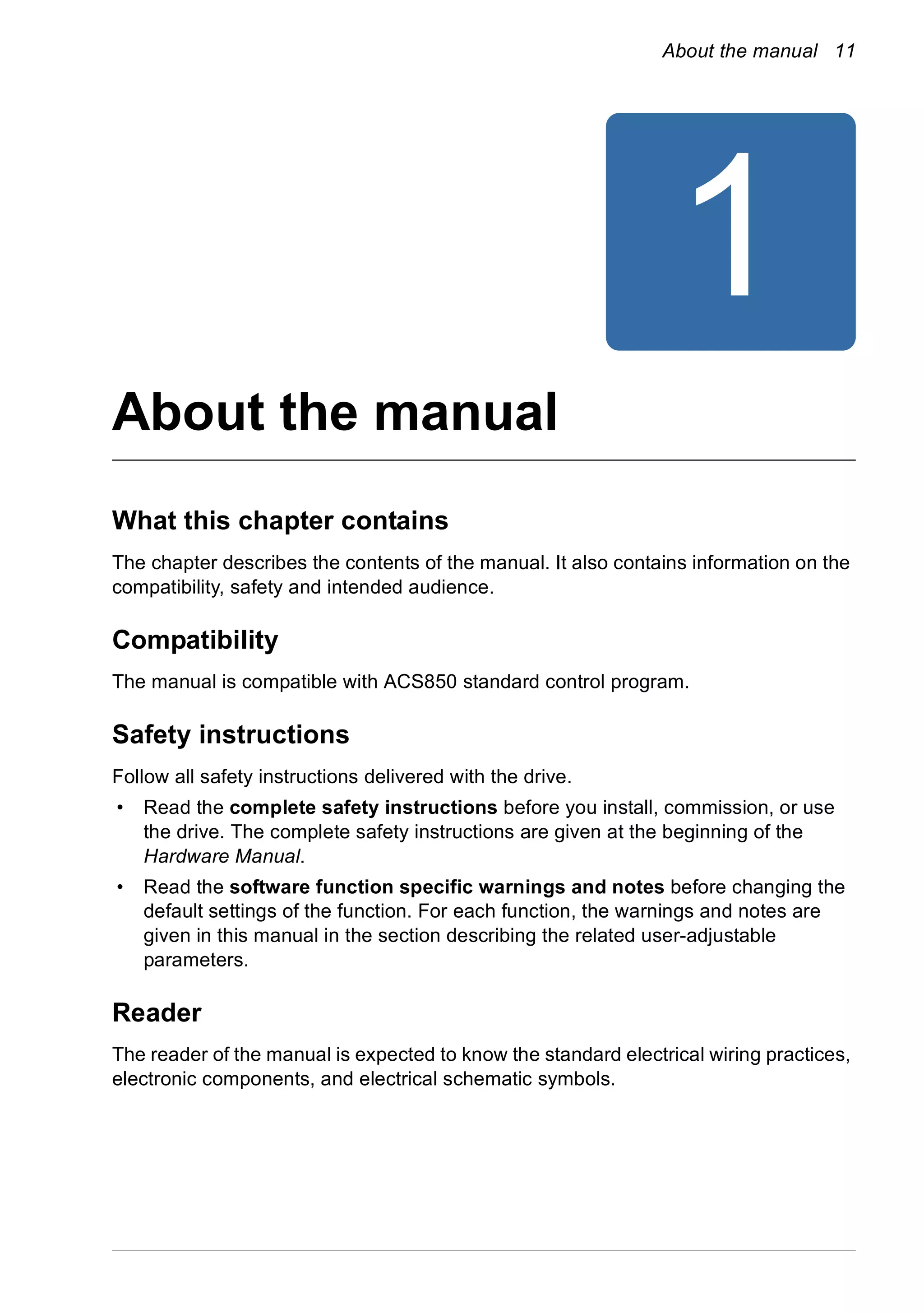 About the manual 11
1
About the manual
What this chapter contains
The chapter describes the contents of the manual. It also contains information on the
compatibility, safety and intended audience.
Compatibility
The manual is compatible with ACS850 standard control program.
Safety instructions
Follow all safety instructions delivered with the drive.
• Read the complete safety instructions before you install, commission, or use
the drive. The complete safety instructions are given at the beginning of the
Hardware Manual.
• Read the software function specific warnings and notes before changing the
default settings of the function. For each function, the warnings and notes are
given in this manual in the section describing the related user-adjustable
parameters.
Reader
The reader of the manual is expected to know the standard electrical wiring practices,
electronic components, and electrical schematic symbols.
 