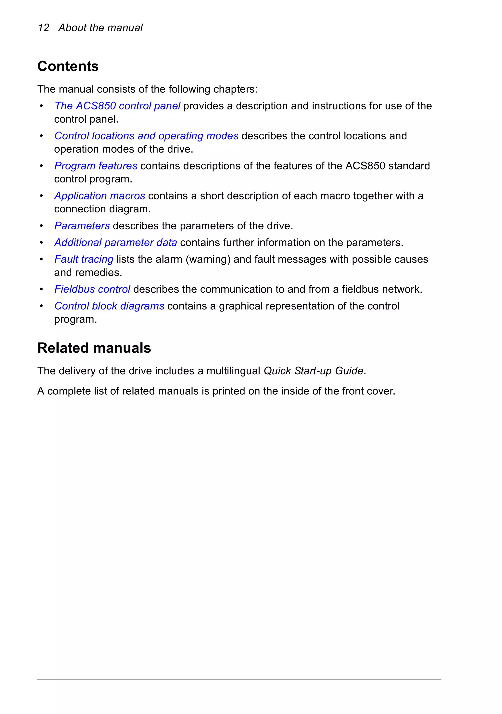 12 About the manual
Contents
The manual consists of the following chapters:
• The ACS850 control panel provides a description and instructions for use of the
control panel.
• Control locations and operating modes describes the control locations and
operation modes of the drive.
• Program features contains descriptions of the features of the ACS850 standard
control program.
• Application macros contains a short description of each macro together with a
connection diagram.
• Parameters describes the parameters of the drive.
• Additional parameter data contains further information on the parameters.
• Fault tracing lists the alarm (warning) and fault messages with possible causes
and remedies.
• Fieldbus control describes the communication to and from a fieldbus network.
• Control block diagrams contains a graphical representation of the control
program.
Related manuals
The delivery of the drive includes a multilingual Quick Start-up Guide.
A complete list of related manuals is printed on the inside of the front cover.
 