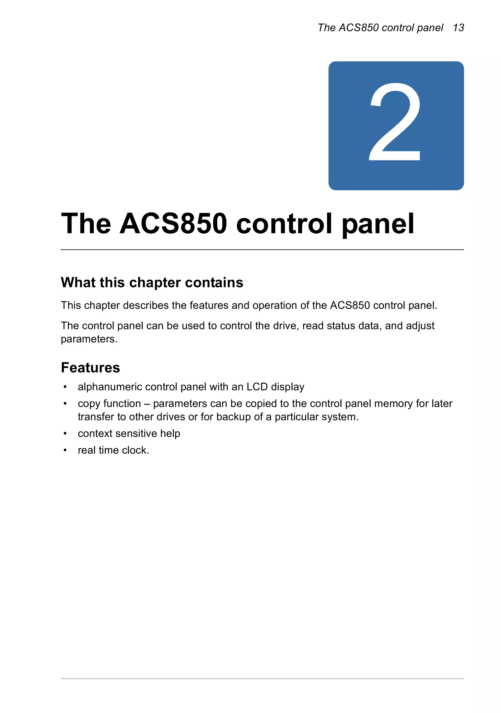 The ACS850 control panel 13
2
The ACS850 control panel
What this chapter contains
This chapter describes the features and operation of the ACS850 control panel.
The control panel can be used to control the drive, read status data, and adjust
parameters.
Features
• alphanumeric control panel with an LCD display
• copy function – parameters can be copied to the control panel memory for later
transfer to other drives or for backup of a particular system.
• context sensitive help
• real time clock.
 
