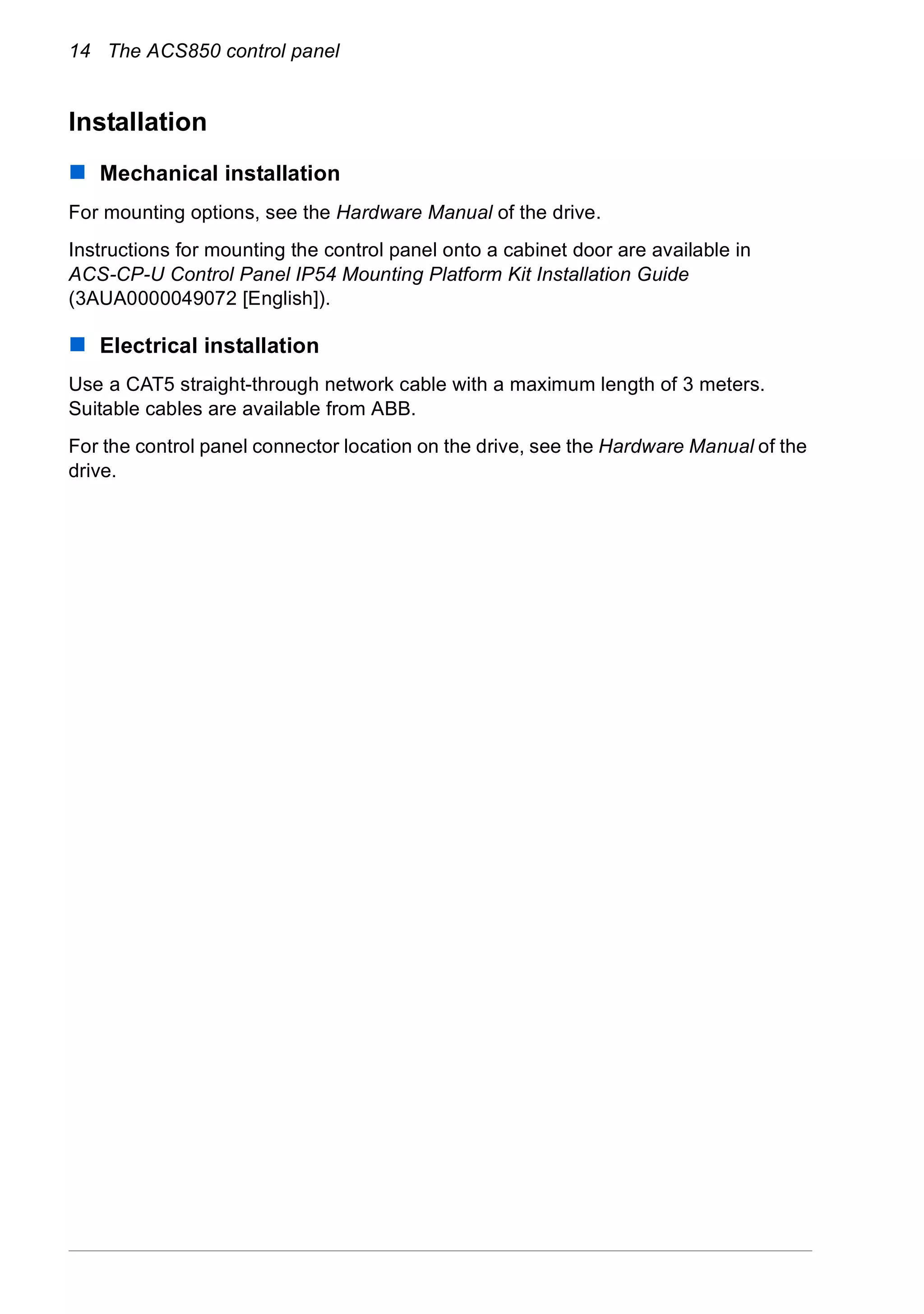 14 The ACS850 control panel
Installation
Mechanical installation
For mounting options, see the Hardware Manual of the drive.
Instructions for mounting the control panel onto a cabinet door are available in
ACS-CP-U Control Panel IP54 Mounting Platform Kit Installation Guide
(3AUA0000049072 [English]).
Electrical installation
Use a CAT5 straight-through network cable with a maximum length of 3 meters.
Suitable cables are available from ABB.
For the control panel connector location on the drive, see the Hardware Manual of the
drive.
 