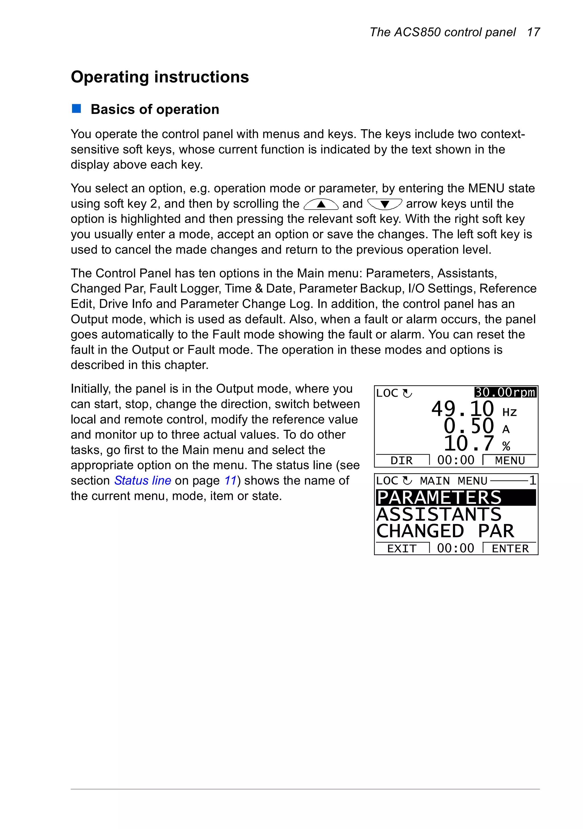 The ACS850 control panel 17
Operating instructions
Basics of operation
You operate the control panel with menus and keys. The keys include two context-
sensitive soft keys, whose current function is indicated by the text shown in the
display above each key.
You select an option, e.g. operation mode or parameter, by entering the MENU state
using soft key 2, and then by scrolling the and arrow keys until the
option is highlighted and then pressing the relevant soft key. With the right soft key
you usually enter a mode, accept an option or save the changes. The left soft key is
used to cancel the made changes and return to the previous operation level.
The Control Panel has ten options in the Main menu: Parameters, Assistants,
Changed Par, Fault Logger, Time & Date, Parameter Backup, I/O Settings, Reference
Edit, Drive Info and Parameter Change Log. In addition, the control panel has an
Output mode, which is used as default. Also, when a fault or alarm occurs, the panel
goes automatically to the Fault mode showing the fault or alarm. You can reset the
fault in the Output or Fault mode. The operation in these modes and options is
described in this chapter.
Initially, the panel is in the Output mode, where you
can start, stop, change the direction, switch between
local and remote control, modify the reference value
and monitor up to three actual values. To do other
tasks, go first to the Main menu and select the
appropriate option on the menu. The status line (see
section Status line on page 11) shows the name of
the current menu, mode, item or state. PARAMETERS
ASSISTANTS
CHANGED PAR
EXIT ENTER00:00
MAIN MENU 1LOC
50 A
10 Hz
7 %10.
0.
49.
LOC
DIR MENU00:00
30.00rpm
 