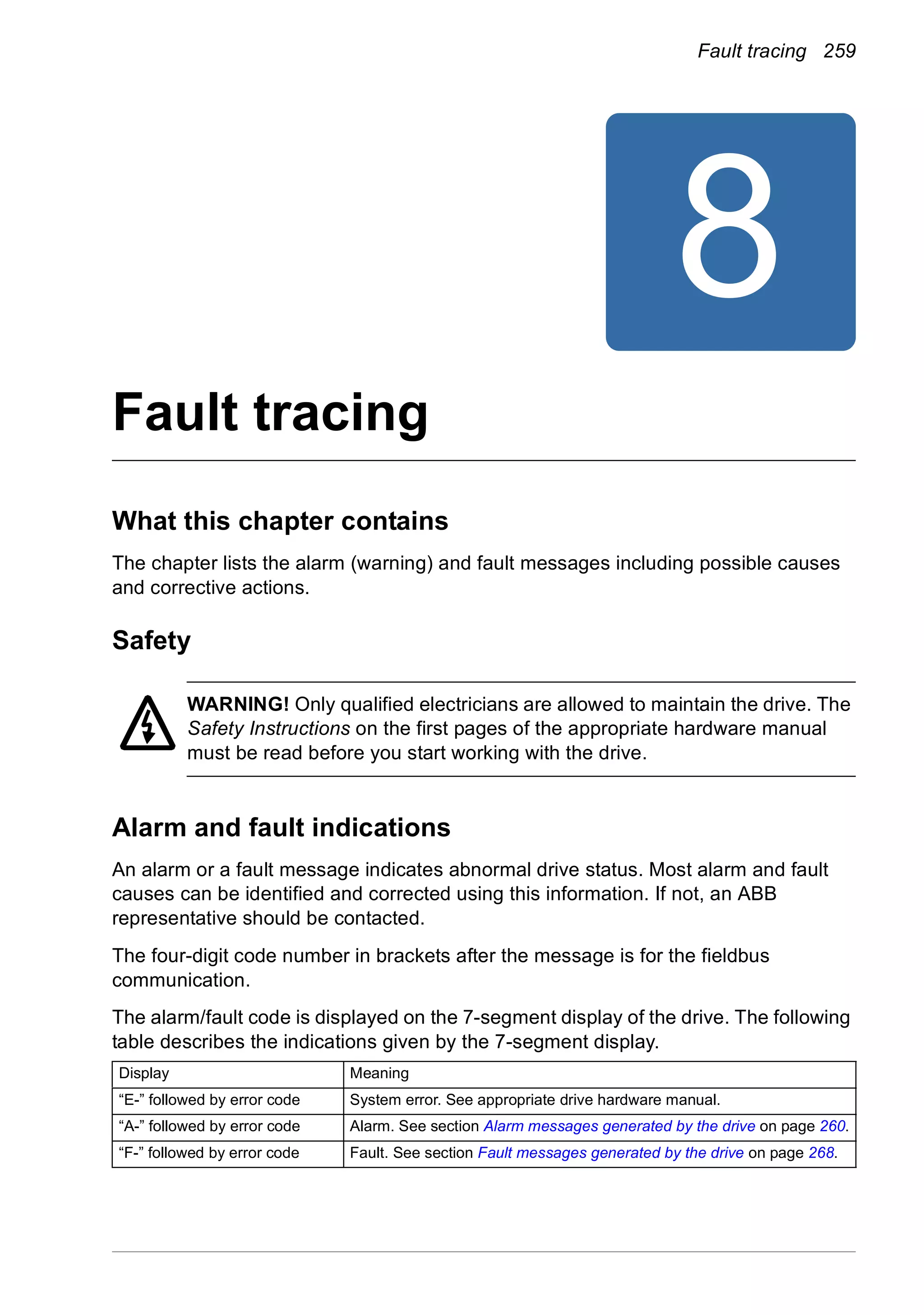 Fault tracing 259
8
Fault tracing
What this chapter contains
The chapter lists the alarm (warning) and fault messages including possible causes
and corrective actions.
Safety
WARNING! Only qualified electricians are allowed to maintain the drive. The
Safety Instructions on the first pages of the appropriate hardware manual
must be read before you start working with the drive.
Alarm and fault indications
An alarm or a fault message indicates abnormal drive status. Most alarm and fault
causes can be identified and corrected using this information. If not, an ABB
representative should be contacted.
The four-digit code number in brackets after the message is for the fieldbus
communication.
The alarm/fault code is displayed on the 7-segment display of the drive. The following
table describes the indications given by the 7-segment display.
Display Meaning
“E-” followed by error code System error. See appropriate drive hardware manual.
“A-” followed by error code Alarm. See section Alarm messages generated by the drive on page 260.
“F-” followed by error code Fault. See section Fault messages generated by the drive on page 268.
 