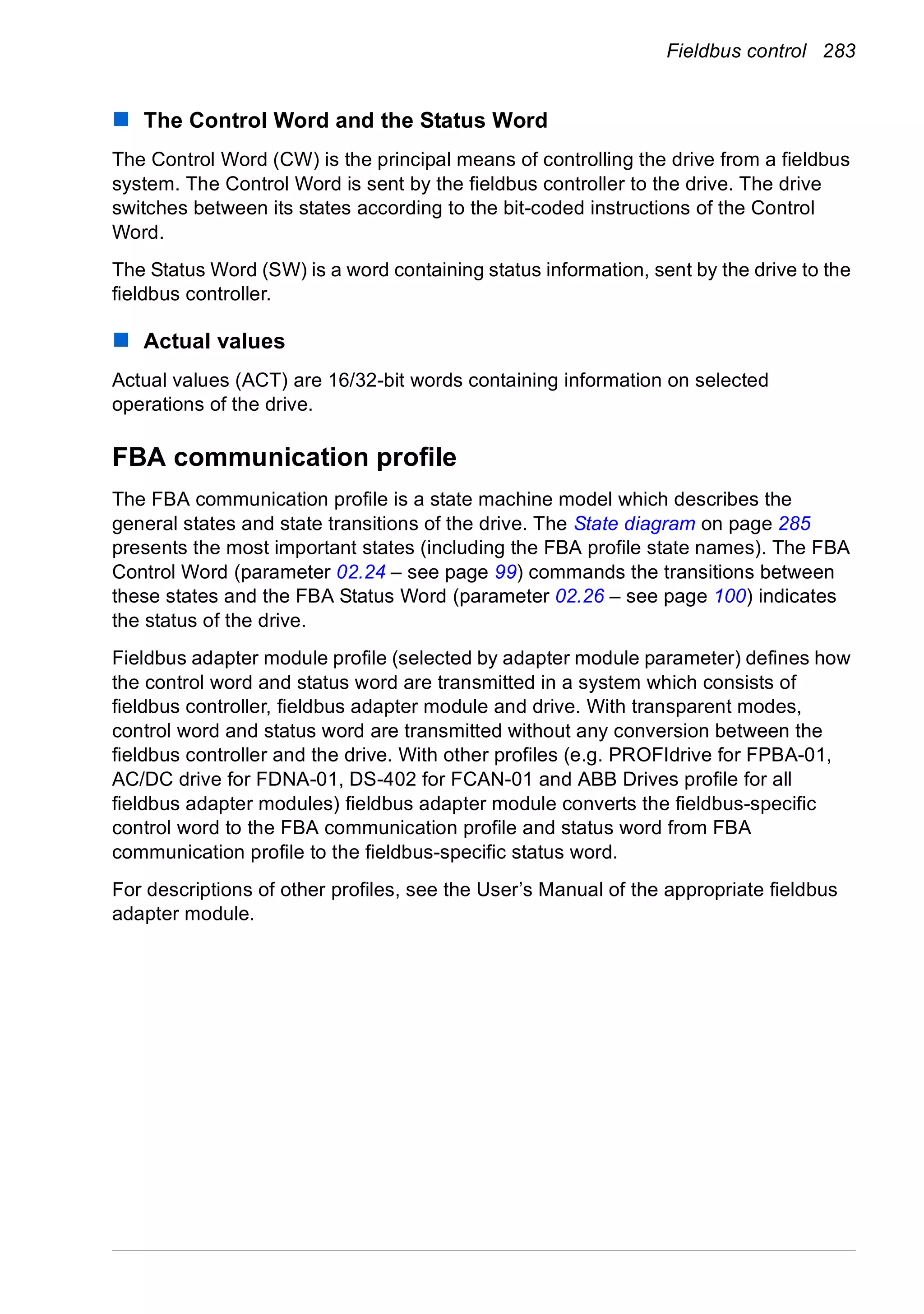 Fieldbus control 283
The Control Word and the Status Word
The Control Word (CW) is the principal means of controlling the drive from a fieldbus
system. The Control Word is sent by the fieldbus controller to the drive. The drive
switches between its states according to the bit-coded instructions of the Control
Word.
The Status Word (SW) is a word containing status information, sent by the drive to the
fieldbus controller.
Actual values
Actual values (ACT) are 16/32-bit words containing information on selected
operations of the drive.
FBA communication profile
The FBA communication profile is a state machine model which describes the
general states and state transitions of the drive. The State diagram on page 285
presents the most important states (including the FBA profile state names). The FBA
Control Word (parameter 02.24 – see page 99) commands the transitions between
these states and the FBA Status Word (parameter 02.26 – see page 100) indicates
the status of the drive.
Fieldbus adapter module profile (selected by adapter module parameter) defines how
the control word and status word are transmitted in a system which consists of
fieldbus controller, fieldbus adapter module and drive. With transparent modes,
control word and status word are transmitted without any conversion between the
fieldbus controller and the drive. With other profiles (e.g. PROFIdrive for FPBA-01,
AC/DC drive for FDNA-01, DS-402 for FCAN-01 and ABB Drives profile for all
fieldbus adapter modules) fieldbus adapter module converts the fieldbus-specific
control word to the FBA communication profile and status word from FBA
communication profile to the fieldbus-specific status word.
For descriptions of other profiles, see the User’s Manual of the appropriate fieldbus
adapter module.
 