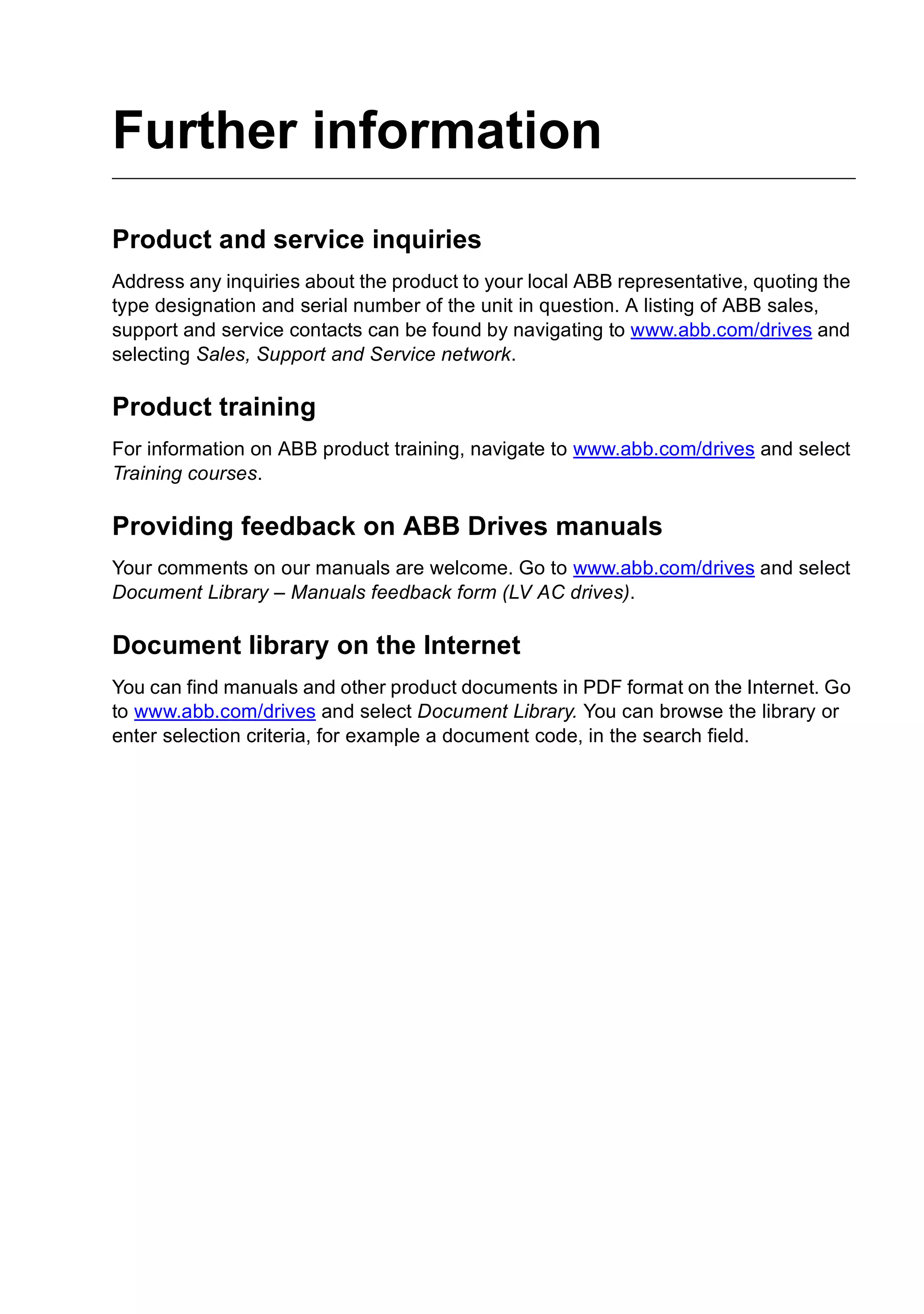 Further information
Product and service inquiries
Address any inquiries about the product to your local ABB representative, quoting the
type designation and serial number of the unit in question. A listing of ABB sales,
support and service contacts can be found by navigating to www.abb.com/drives and
selecting Sales, Support and Service network.
Product training
For information on ABB product training, navigate to www.abb.com/drives and select
Training courses.
Providing feedback on ABB Drives manuals
Your comments on our manuals are welcome. Go to www.abb.com/drives and select
Document Library – Manuals feedback form (LV AC drives).
Document library on the Internet
You can find manuals and other product documents in PDF format on the Internet. Go
to www.abb.com/drives and select Document Library. You can browse the library or
enter selection criteria, for example a document code, in the search field.
 