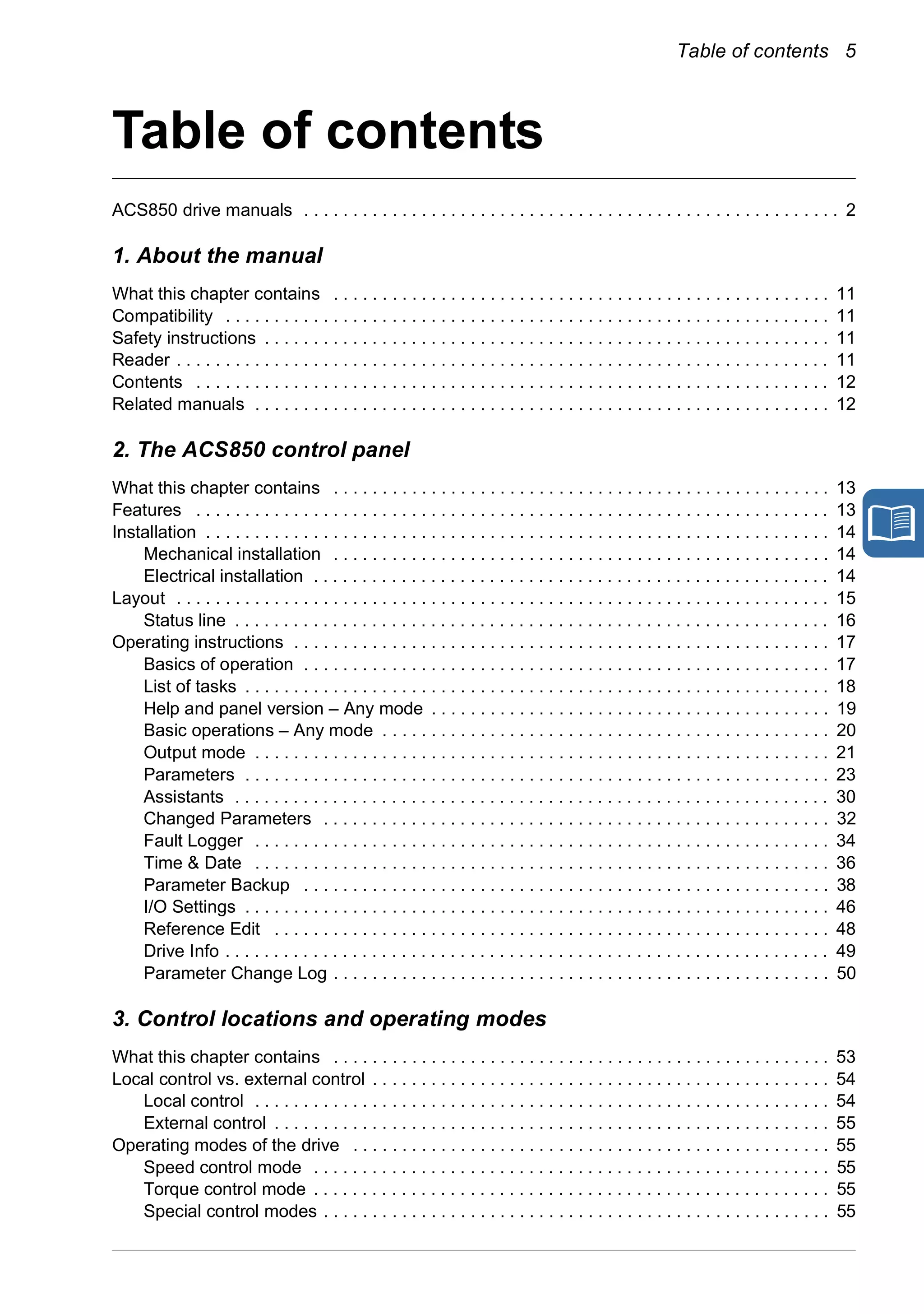 Table of contents 5
Table of contents
ACS850 drive manuals . . . . . . . . . . . . . . . . . . . . . . . . . . . . . . . . . . . . . . . . . . . . . . . . . . . . . . . 2
1. About the manual
What this chapter contains . . . . . . . . . . . . . . . . . . . . . . . . . . . . . . . . . . . . . . . . . . . . . . . . . . . 11
Compatibility . . . . . . . . . . . . . . . . . . . . . . . . . . . . . . . . . . . . . . . . . . . . . . . . . . . . . . . . . . . . . . 11
Safety instructions . . . . . . . . . . . . . . . . . . . . . . . . . . . . . . . . . . . . . . . . . . . . . . . . . . . . . . . . . . 11
Reader . . . . . . . . . . . . . . . . . . . . . . . . . . . . . . . . . . . . . . . . . . . . . . . . . . . . . . . . . . . . . . . . . . . 11
Contents . . . . . . . . . . . . . . . . . . . . . . . . . . . . . . . . . . . . . . . . . . . . . . . . . . . . . . . . . . . . . . . . . 12
Related manuals . . . . . . . . . . . . . . . . . . . . . . . . . . . . . . . . . . . . . . . . . . . . . . . . . . . . . . . . . . . 12
2. The ACS850 control panel
What this chapter contains . . . . . . . . . . . . . . . . . . . . . . . . . . . . . . . . . . . . . . . . . . . . . . . . . . . 13
Features . . . . . . . . . . . . . . . . . . . . . . . . . . . . . . . . . . . . . . . . . . . . . . . . . . . . . . . . . . . . . . . . . 13
Installation . . . . . . . . . . . . . . . . . . . . . . . . . . . . . . . . . . . . . . . . . . . . . . . . . . . . . . . . . . . . . . . . 14
Mechanical installation . . . . . . . . . . . . . . . . . . . . . . . . . . . . . . . . . . . . . . . . . . . . . . . . . . . 14
Electrical installation . . . . . . . . . . . . . . . . . . . . . . . . . . . . . . . . . . . . . . . . . . . . . . . . . . . . . 14
Layout . . . . . . . . . . . . . . . . . . . . . . . . . . . . . . . . . . . . . . . . . . . . . . . . . . . . . . . . . . . . . . . . . . . 15
Status line . . . . . . . . . . . . . . . . . . . . . . . . . . . . . . . . . . . . . . . . . . . . . . . . . . . . . . . . . . . . . 16
Operating instructions . . . . . . . . . . . . . . . . . . . . . . . . . . . . . . . . . . . . . . . . . . . . . . . . . . . . . . . 17
Basics of operation . . . . . . . . . . . . . . . . . . . . . . . . . . . . . . . . . . . . . . . . . . . . . . . . . . . . . . 17
List of tasks . . . . . . . . . . . . . . . . . . . . . . . . . . . . . . . . . . . . . . . . . . . . . . . . . . . . . . . . . . . . 18
Help and panel version – Any mode . . . . . . . . . . . . . . . . . . . . . . . . . . . . . . . . . . . . . . . . . 19
Basic operations – Any mode . . . . . . . . . . . . . . . . . . . . . . . . . . . . . . . . . . . . . . . . . . . . . . 20
Output mode . . . . . . . . . . . . . . . . . . . . . . . . . . . . . . . . . . . . . . . . . . . . . . . . . . . . . . . . . . . 21
Parameters . . . . . . . . . . . . . . . . . . . . . . . . . . . . . . . . . . . . . . . . . . . . . . . . . . . . . . . . . . . . 23
Assistants . . . . . . . . . . . . . . . . . . . . . . . . . . . . . . . . . . . . . . . . . . . . . . . . . . . . . . . . . . . . . 30
Changed Parameters . . . . . . . . . . . . . . . . . . . . . . . . . . . . . . . . . . . . . . . . . . . . . . . . . . . . 32
Fault Logger . . . . . . . . . . . . . . . . . . . . . . . . . . . . . . . . . . . . . . . . . . . . . . . . . . . . . . . . . . . 34
Time & Date . . . . . . . . . . . . . . . . . . . . . . . . . . . . . . . . . . . . . . . . . . . . . . . . . . . . . . . . . . . 36
Parameter Backup . . . . . . . . . . . . . . . . . . . . . . . . . . . . . . . . . . . . . . . . . . . . . . . . . . . . . . 38
I/O Settings . . . . . . . . . . . . . . . . . . . . . . . . . . . . . . . . . . . . . . . . . . . . . . . . . . . . . . . . . . . . 46
Reference Edit . . . . . . . . . . . . . . . . . . . . . . . . . . . . . . . . . . . . . . . . . . . . . . . . . . . . . . . . . 48
Drive Info . . . . . . . . . . . . . . . . . . . . . . . . . . . . . . . . . . . . . . . . . . . . . . . . . . . . . . . . . . . . . . 49
Parameter Change Log . . . . . . . . . . . . . . . . . . . . . . . . . . . . . . . . . . . . . . . . . . . . . . . . . . . 50
3. Control locations and operating modes
What this chapter contains . . . . . . . . . . . . . . . . . . . . . . . . . . . . . . . . . . . . . . . . . . . . . . . . . . . 53
Local control vs. external control . . . . . . . . . . . . . . . . . . . . . . . . . . . . . . . . . . . . . . . . . . . . . . . 54
Local control . . . . . . . . . . . . . . . . . . . . . . . . . . . . . . . . . . . . . . . . . . . . . . . . . . . . . . . . . . . 54
External control . . . . . . . . . . . . . . . . . . . . . . . . . . . . . . . . . . . . . . . . . . . . . . . . . . . . . . . . . 55
Operating modes of the drive . . . . . . . . . . . . . . . . . . . . . . . . . . . . . . . . . . . . . . . . . . . . . . . . . 55
Speed control mode . . . . . . . . . . . . . . . . . . . . . . . . . . . . . . . . . . . . . . . . . . . . . . . . . . . . . 55
Torque control mode . . . . . . . . . . . . . . . . . . . . . . . . . . . . . . . . . . . . . . . . . . . . . . . . . . . . . 55
Special control modes . . . . . . . . . . . . . . . . . . . . . . . . . . . . . . . . . . . . . . . . . . . . . . . . . . . . 55
Safety
 