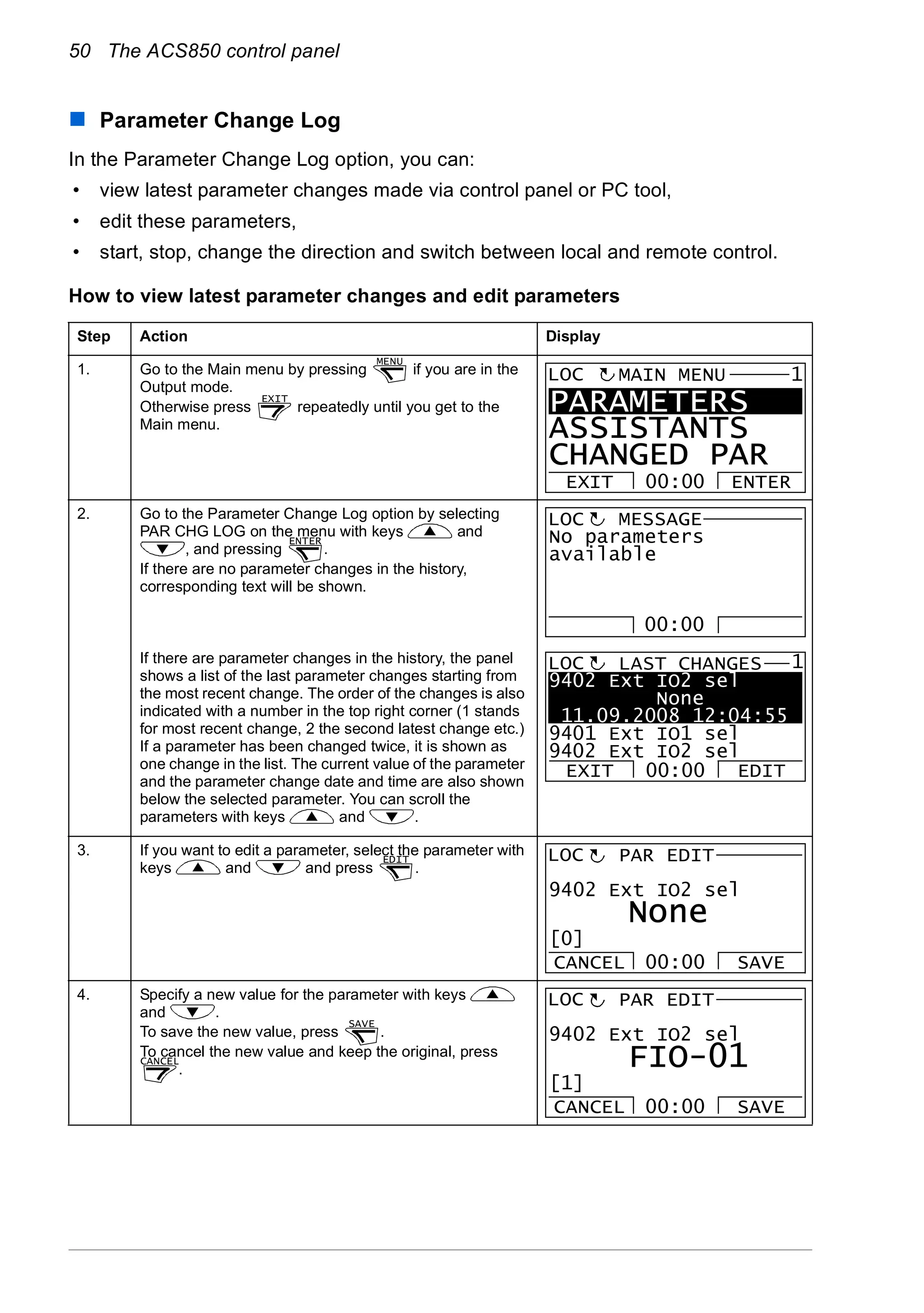 50 The ACS850 control panel
Parameter Change Log
In the Parameter Change Log option, you can:
• view latest parameter changes made via control panel or PC tool,
• edit these parameters,
• start, stop, change the direction and switch between local and remote control.
How to view latest parameter changes and edit parameters
Step Action Display
1. Go to the Main menu by pressing if you are in the
Output mode.
Otherwise press repeatedly until you get to the
Main menu.
2. Go to the Parameter Change Log option by selecting
PAR CHG LOG on the menu with keys and
, and pressing .
If there are no parameter changes in the history,
corresponding text will be shown.
If there are parameter changes in the history, the panel
shows a list of the last parameter changes starting from
the most recent change. The order of the changes is also
indicated with a number in the top right corner (1 stands
for most recent change, 2 the second latest change etc.)
If a parameter has been changed twice, it is shown as
one change in the list. The current value of the parameter
and the parameter change date and time are also shown
below the selected parameter. You can scroll the
parameters with keys and .
3. If you want to edit a parameter, select the parameter with
keys and and press .
4. Specify a new value for the parameter with keys
and .
To save the new value, press .
To cancel the new value and keep the original, press
.
MENU
EXIT
PARAMETERS
ASSISTANTS
CHANGED PAR
EXIT ENTER00:00
MAIN MENU 1LOC
ENTER No parameters
available
MESSAGELOC
00:00
9402 Ext IO2 sel
None
11.09.2008 12:04:55
9401 Ext IO1 sel
9402 Ext IO2 sel
LAST CHANGES
EXIT EDIT00:00
LOC 1
EDIT
9402 Ext IO2 sel
PAR EDIT
None
CANCEL SAVE00:00
[0]
LOC
SAVE
CANCEL
9402 Ext IO2 sel
PAR EDIT
FIO-01
CANCEL SAVE00:00
[1]
LOC
 