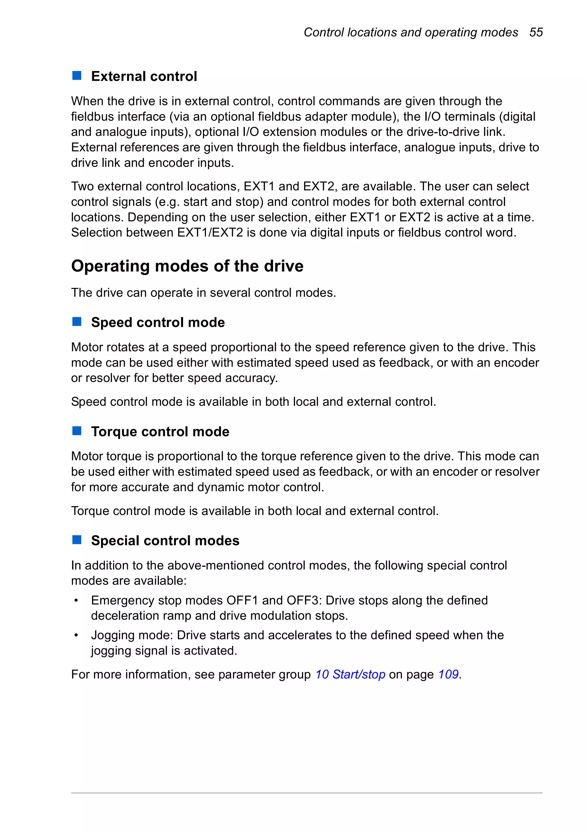 Control locations and operating modes 55
External control
When the drive is in external control, control commands are given through the
fieldbus interface (via an optional fieldbus adapter module), the I/O terminals (digital
and analogue inputs), optional I/O extension modules or the drive-to-drive link.
External references are given through the fieldbus interface, analogue inputs, drive to
drive link and encoder inputs.
Two external control locations, EXT1 and EXT2, are available. The user can select
control signals (e.g. start and stop) and control modes for both external control
locations. Depending on the user selection, either EXT1 or EXT2 is active at a time.
Selection between EXT1/EXT2 is done via digital inputs or fieldbus control word.
Operating modes of the drive
The drive can operate in several control modes.
Speed control mode
Motor rotates at a speed proportional to the speed reference given to the drive. This
mode can be used either with estimated speed used as feedback, or with an encoder
or resolver for better speed accuracy.
Speed control mode is available in both local and external control.
Torque control mode
Motor torque is proportional to the torque reference given to the drive. This mode can
be used either with estimated speed used as feedback, or with an encoder or resolver
for more accurate and dynamic motor control.
Torque control mode is available in both local and external control.
Special control modes
In addition to the above-mentioned control modes, the following special control
modes are available:
• Emergency stop modes OFF1 and OFF3: Drive stops along the defined
deceleration ramp and drive modulation stops.
• Jogging mode: Drive starts and accelerates to the defined speed when the
jogging signal is activated.
For more information, see parameter group 10 Start/stop on page 109.
 