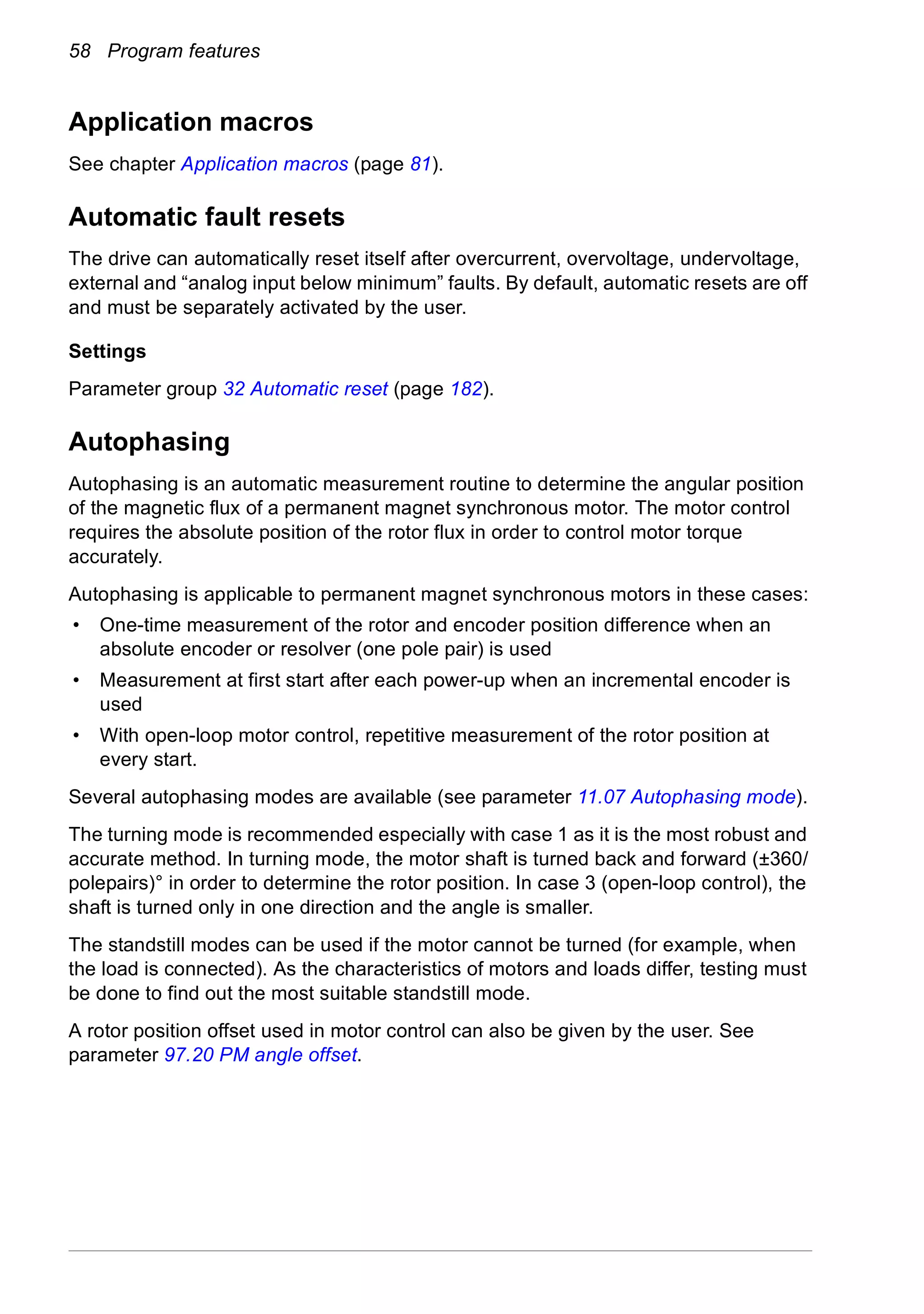 58 Program features
Application macros
See chapter Application macros (page 81).
Automatic fault resets
The drive can automatically reset itself after overcurrent, overvoltage, undervoltage,
external and “analog input below minimum” faults. By default, automatic resets are off
and must be separately activated by the user.
Settings
Parameter group 32 Automatic reset (page 182).
Autophasing
Autophasing is an automatic measurement routine to determine the angular position
of the magnetic flux of a permanent magnet synchronous motor. The motor control
requires the absolute position of the rotor flux in order to control motor torque
accurately.
Autophasing is applicable to permanent magnet synchronous motors in these cases:
• One-time measurement of the rotor and encoder position difference when an
absolute encoder or resolver (one pole pair) is used
• Measurement at first start after each power-up when an incremental encoder is
used
• With open-loop motor control, repetitive measurement of the rotor position at
every start.
Several autophasing modes are available (see parameter 11.07 Autophasing mode).
The turning mode is recommended especially with case 1 as it is the most robust and
accurate method. In turning mode, the motor shaft is turned back and forward (±360/
polepairs)° in order to determine the rotor position. In case 3 (open-loop control), the
shaft is turned only in one direction and the angle is smaller.
The standstill modes can be used if the motor cannot be turned (for example, when
the load is connected). As the characteristics of motors and loads differ, testing must
be done to find out the most suitable standstill mode.
A rotor position offset used in motor control can also be given by the user. See
parameter 97.20 PM angle offset.
 