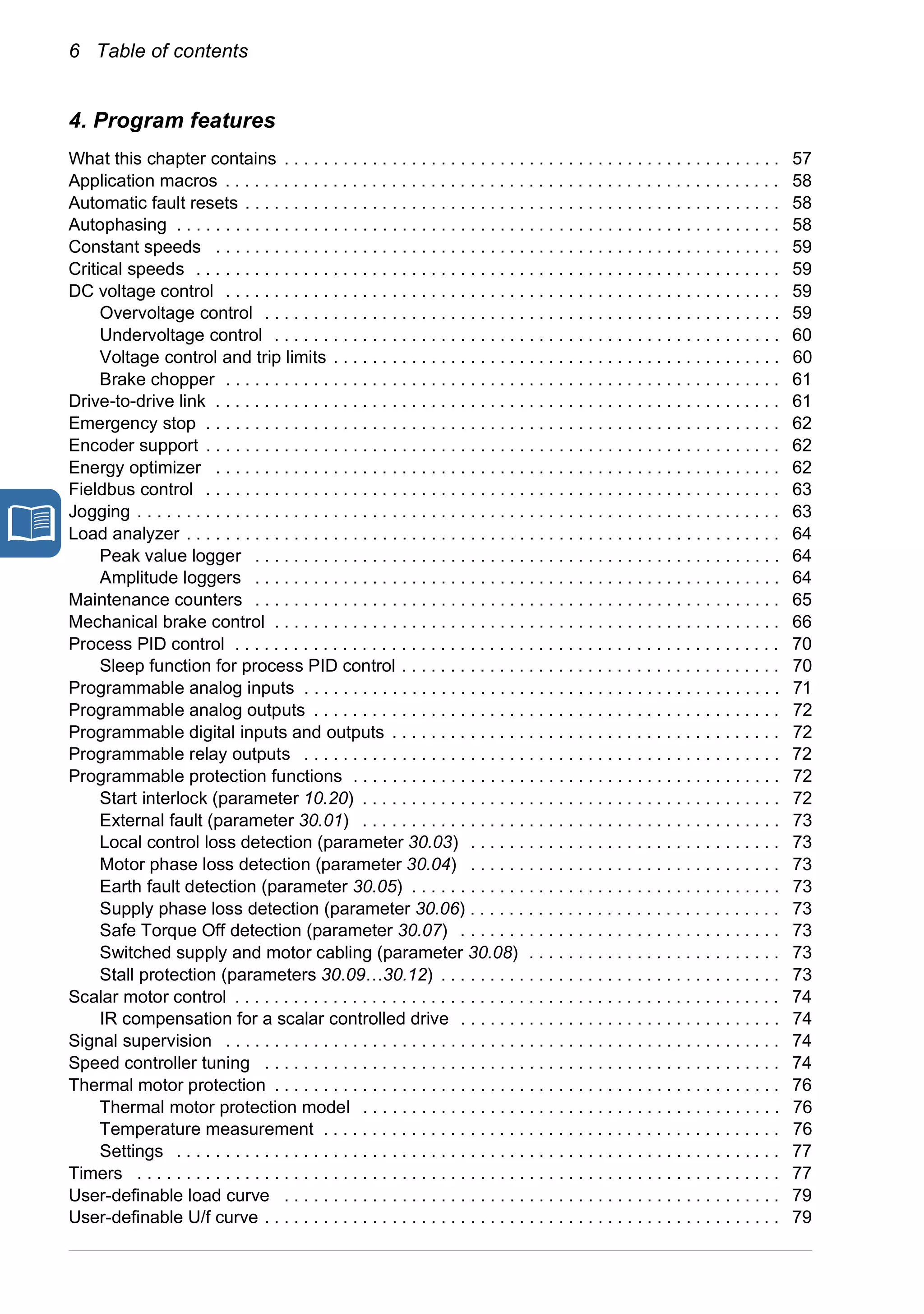 6 Table of contents
4. Program features
What this chapter contains . . . . . . . . . . . . . . . . . . . . . . . . . . . . . . . . . . . . . . . . . . . . . . . . . . . 57
Application macros . . . . . . . . . . . . . . . . . . . . . . . . . . . . . . . . . . . . . . . . . . . . . . . . . . . . . . . . . 58
Automatic fault resets . . . . . . . . . . . . . . . . . . . . . . . . . . . . . . . . . . . . . . . . . . . . . . . . . . . . . . . 58
Autophasing . . . . . . . . . . . . . . . . . . . . . . . . . . . . . . . . . . . . . . . . . . . . . . . . . . . . . . . . . . . . . . 58
Constant speeds . . . . . . . . . . . . . . . . . . . . . . . . . . . . . . . . . . . . . . . . . . . . . . . . . . . . . . . . . . 59
Critical speeds . . . . . . . . . . . . . . . . . . . . . . . . . . . . . . . . . . . . . . . . . . . . . . . . . . . . . . . . . . . . 59
DC voltage control . . . . . . . . . . . . . . . . . . . . . . . . . . . . . . . . . . . . . . . . . . . . . . . . . . . . . . . . . 59
Overvoltage control . . . . . . . . . . . . . . . . . . . . . . . . . . . . . . . . . . . . . . . . . . . . . . . . . . . . . 59
Undervoltage control . . . . . . . . . . . . . . . . . . . . . . . . . . . . . . . . . . . . . . . . . . . . . . . . . . . . 60
Voltage control and trip limits . . . . . . . . . . . . . . . . . . . . . . . . . . . . . . . . . . . . . . . . . . . . . . 60
Brake chopper . . . . . . . . . . . . . . . . . . . . . . . . . . . . . . . . . . . . . . . . . . . . . . . . . . . . . . . . . 61
Drive-to-drive link . . . . . . . . . . . . . . . . . . . . . . . . . . . . . . . . . . . . . . . . . . . . . . . . . . . . . . . . . . 61
Emergency stop . . . . . . . . . . . . . . . . . . . . . . . . . . . . . . . . . . . . . . . . . . . . . . . . . . . . . . . . . . . 62
Encoder support . . . . . . . . . . . . . . . . . . . . . . . . . . . . . . . . . . . . . . . . . . . . . . . . . . . . . . . . . . . 62
Energy optimizer . . . . . . . . . . . . . . . . . . . . . . . . . . . . . . . . . . . . . . . . . . . . . . . . . . . . . . . . . . 62
Fieldbus control . . . . . . . . . . . . . . . . . . . . . . . . . . . . . . . . . . . . . . . . . . . . . . . . . . . . . . . . . . . 63
Jogging . . . . . . . . . . . . . . . . . . . . . . . . . . . . . . . . . . . . . . . . . . . . . . . . . . . . . . . . . . . . . . . . . . 63
Load analyzer . . . . . . . . . . . . . . . . . . . . . . . . . . . . . . . . . . . . . . . . . . . . . . . . . . . . . . . . . . . . . 64
Peak value logger . . . . . . . . . . . . . . . . . . . . . . . . . . . . . . . . . . . . . . . . . . . . . . . . . . . . . . 64
Amplitude loggers . . . . . . . . . . . . . . . . . . . . . . . . . . . . . . . . . . . . . . . . . . . . . . . . . . . . . . 64
Maintenance counters . . . . . . . . . . . . . . . . . . . . . . . . . . . . . . . . . . . . . . . . . . . . . . . . . . . . . . 65
Mechanical brake control . . . . . . . . . . . . . . . . . . . . . . . . . . . . . . . . . . . . . . . . . . . . . . . . . . . . 66
Process PID control . . . . . . . . . . . . . . . . . . . . . . . . . . . . . . . . . . . . . . . . . . . . . . . . . . . . . . . . 70
Sleep function for process PID control . . . . . . . . . . . . . . . . . . . . . . . . . . . . . . . . . . . . . . . 70
Programmable analog inputs . . . . . . . . . . . . . . . . . . . . . . . . . . . . . . . . . . . . . . . . . . . . . . . . . 71
Programmable analog outputs . . . . . . . . . . . . . . . . . . . . . . . . . . . . . . . . . . . . . . . . . . . . . . . . 72
Programmable digital inputs and outputs . . . . . . . . . . . . . . . . . . . . . . . . . . . . . . . . . . . . . . . . 72
Programmable relay outputs . . . . . . . . . . . . . . . . . . . . . . . . . . . . . . . . . . . . . . . . . . . . . . . . . 72
Programmable protection functions . . . . . . . . . . . . . . . . . . . . . . . . . . . . . . . . . . . . . . . . . . . . 72
Start interlock (parameter 10.20) . . . . . . . . . . . . . . . . . . . . . . . . . . . . . . . . . . . . . . . . . . . 72
External fault (parameter 30.01) . . . . . . . . . . . . . . . . . . . . . . . . . . . . . . . . . . . . . . . . . . . 73
Local control loss detection (parameter 30.03) . . . . . . . . . . . . . . . . . . . . . . . . . . . . . . . . 73
Motor phase loss detection (parameter 30.04) . . . . . . . . . . . . . . . . . . . . . . . . . . . . . . . . 73
Earth fault detection (parameter 30.05) . . . . . . . . . . . . . . . . . . . . . . . . . . . . . . . . . . . . . . 73
Supply phase loss detection (parameter 30.06) . . . . . . . . . . . . . . . . . . . . . . . . . . . . . . . . 73
Safe Torque Off detection (parameter 30.07) . . . . . . . . . . . . . . . . . . . . . . . . . . . . . . . . . 73
Switched supply and motor cabling (parameter 30.08) . . . . . . . . . . . . . . . . . . . . . . . . . . 73
Stall protection (parameters 30.09…30.12) . . . . . . . . . . . . . . . . . . . . . . . . . . . . . . . . . . . 73
Scalar motor control . . . . . . . . . . . . . . . . . . . . . . . . . . . . . . . . . . . . . . . . . . . . . . . . . . . . . . . . 74
IR compensation for a scalar controlled drive . . . . . . . . . . . . . . . . . . . . . . . . . . . . . . . . . 74
Signal supervision . . . . . . . . . . . . . . . . . . . . . . . . . . . . . . . . . . . . . . . . . . . . . . . . . . . . . . . . . 74
Speed controller tuning . . . . . . . . . . . . . . . . . . . . . . . . . . . . . . . . . . . . . . . . . . . . . . . . . . . . . 74
Thermal motor protection . . . . . . . . . . . . . . . . . . . . . . . . . . . . . . . . . . . . . . . . . . . . . . . . . . . . 76
Thermal motor protection model . . . . . . . . . . . . . . . . . . . . . . . . . . . . . . . . . . . . . . . . . . . 76
Temperature measurement . . . . . . . . . . . . . . . . . . . . . . . . . . . . . . . . . . . . . . . . . . . . . . . 76
Settings . . . . . . . . . . . . . . . . . . . . . . . . . . . . . . . . . . . . . . . . . . . . . . . . . . . . . . . . . . . . . . 77
Timers . . . . . . . . . . . . . . . . . . . . . . . . . . . . . . . . . . . . . . . . . . . . . . . . . . . . . . . . . . . . . . . . . . 77
User-definable load curve . . . . . . . . . . . . . . . . . . . . . . . . . . . . . . . . . . . . . . . . . . . . . . . . . . . 79
User-definable U/f curve . . . . . . . . . . . . . . . . . . . . . . . . . . . . . . . . . . . . . . . . . . . . . . . . . . . . . 79
 