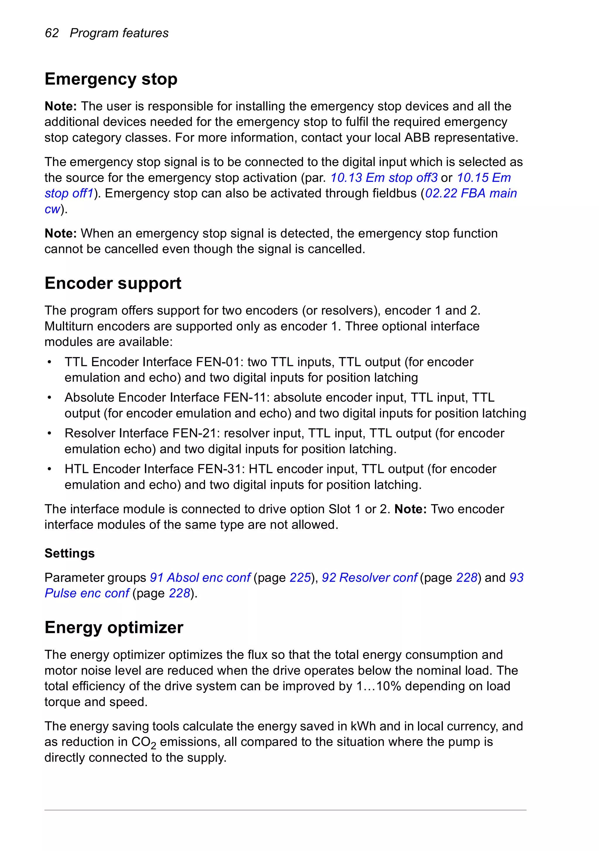 62 Program features
Emergency stop
Note: The user is responsible for installing the emergency stop devices and all the
additional devices needed for the emergency stop to fulfil the required emergency
stop category classes. For more information, contact your local ABB representative.
The emergency stop signal is to be connected to the digital input which is selected as
the source for the emergency stop activation (par. 10.13 Em stop off3 or 10.15 Em
stop off1). Emergency stop can also be activated through fieldbus (02.22 FBA main
cw).
Note: When an emergency stop signal is detected, the emergency stop function
cannot be cancelled even though the signal is cancelled.
Encoder support
The program offers support for two encoders (or resolvers), encoder 1 and 2.
Multiturn encoders are supported only as encoder 1. Three optional interface
modules are available:
• TTL Encoder Interface FEN-01: two TTL inputs, TTL output (for encoder
emulation and echo) and two digital inputs for position latching
• Absolute Encoder Interface FEN-11: absolute encoder input, TTL input, TTL
output (for encoder emulation and echo) and two digital inputs for position latching
• Resolver Interface FEN-21: resolver input, TTL input, TTL output (for encoder
emulation echo) and two digital inputs for position latching.
• HTL Encoder Interface FEN-31: HTL encoder input, TTL output (for encoder
emulation and echo) and two digital inputs for position latching.
The interface module is connected to drive option Slot 1 or 2. Note: Two encoder
interface modules of the same type are not allowed.
Settings
Parameter groups 91 Absol enc conf (page 225), 92 Resolver conf (page 228) and 93
Pulse enc conf (page 228).
Energy optimizer
The energy optimizer optimizes the flux so that the total energy consumption and
motor noise level are reduced when the drive operates below the nominal load. The
total efficiency of the drive system can be improved by 1…10% depending on load
torque and speed.
The energy saving tools calculate the energy saved in kWh and in local currency, and
as reduction in CO2 emissions, all compared to the situation where the pump is
directly connected to the supply.
 