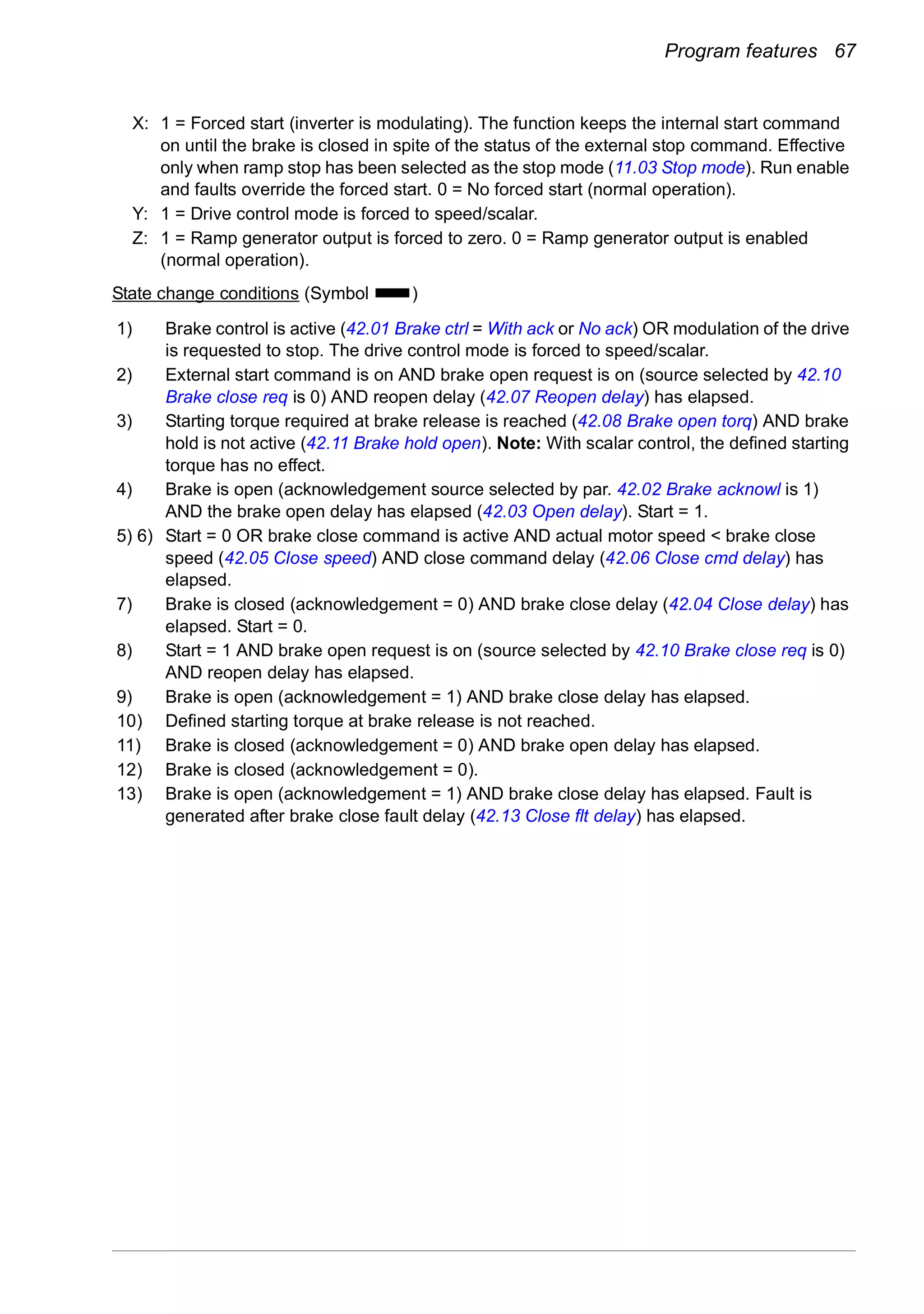 Program features 67
State change conditions (Symbol )
X: 1 = Forced start (inverter is modulating). The function keeps the internal start command
on until the brake is closed in spite of the status of the external stop command. Effective
only when ramp stop has been selected as the stop mode (11.03 Stop mode). Run enable
and faults override the forced start. 0 = No forced start (normal operation).
Y: 1 = Drive control mode is forced to speed/scalar.
Z: 1 = Ramp generator output is forced to zero. 0 = Ramp generator output is enabled
(normal operation).
1) Brake control is active (42.01 Brake ctrl = With ack or No ack) OR modulation of the drive
is requested to stop. The drive control mode is forced to speed/scalar.
2) External start command is on AND brake open request is on (source selected by 42.10
Brake close req is 0) AND reopen delay (42.07 Reopen delay) has elapsed.
3) Starting torque required at brake release is reached (42.08 Brake open torq) AND brake
hold is not active (42.11 Brake hold open). Note: With scalar control, the defined starting
torque has no effect.
4) Brake is open (acknowledgement source selected by par. 42.02 Brake acknowl is 1)
AND the brake open delay has elapsed (42.03 Open delay). Start = 1.
5) 6) Start = 0 OR brake close command is active AND actual motor speed < brake close
speed (42.05 Close speed) AND close command delay (42.06 Close cmd delay) has
elapsed.
7) Brake is closed (acknowledgement = 0) AND brake close delay (42.04 Close delay) has
elapsed. Start = 0.
8) Start = 1 AND brake open request is on (source selected by 42.10 Brake close req is 0)
AND reopen delay has elapsed.
9) Brake is open (acknowledgement = 1) AND brake close delay has elapsed.
10) Defined starting torque at brake release is not reached.
11) Brake is closed (acknowledgement = 0) AND brake open delay has elapsed.
12) Brake is closed (acknowledgement = 0).
13) Brake is open (acknowledgement = 1) AND brake close delay has elapsed. Fault is
generated after brake close fault delay (42.13 Close flt delay) has elapsed.
 