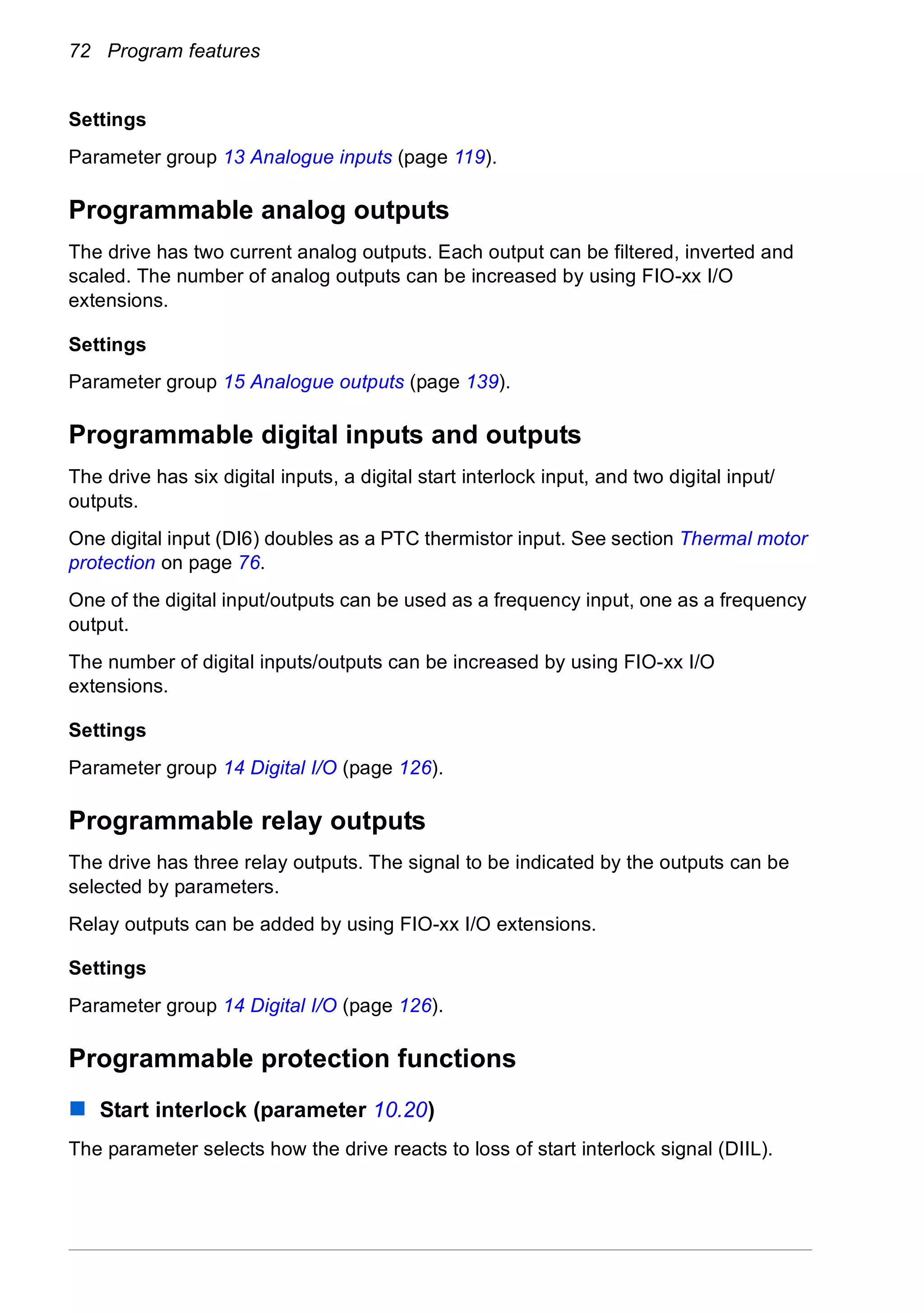 72 Program features
Settings
Parameter group 13 Analogue inputs (page 119).
Programmable analog outputs
The drive has two current analog outputs. Each output can be filtered, inverted and
scaled. The number of analog outputs can be increased by using FIO-xx I/O
extensions.
Settings
Parameter group 15 Analogue outputs (page 139).
Programmable digital inputs and outputs
The drive has six digital inputs, a digital start interlock input, and two digital input/
outputs.
One digital input (DI6) doubles as a PTC thermistor input. See section Thermal motor
protection on page 76.
One of the digital input/outputs can be used as a frequency input, one as a frequency
output.
The number of digital inputs/outputs can be increased by using FIO-xx I/O
extensions.
Settings
Parameter group 14 Digital I/O (page 126).
Programmable relay outputs
The drive has three relay outputs. The signal to be indicated by the outputs can be
selected by parameters.
Relay outputs can be added by using FIO-xx I/O extensions.
Settings
Parameter group 14 Digital I/O (page 126).
Programmable protection functions
Start interlock (parameter 10.20)
The parameter selects how the drive reacts to loss of start interlock signal (DIIL).
 
