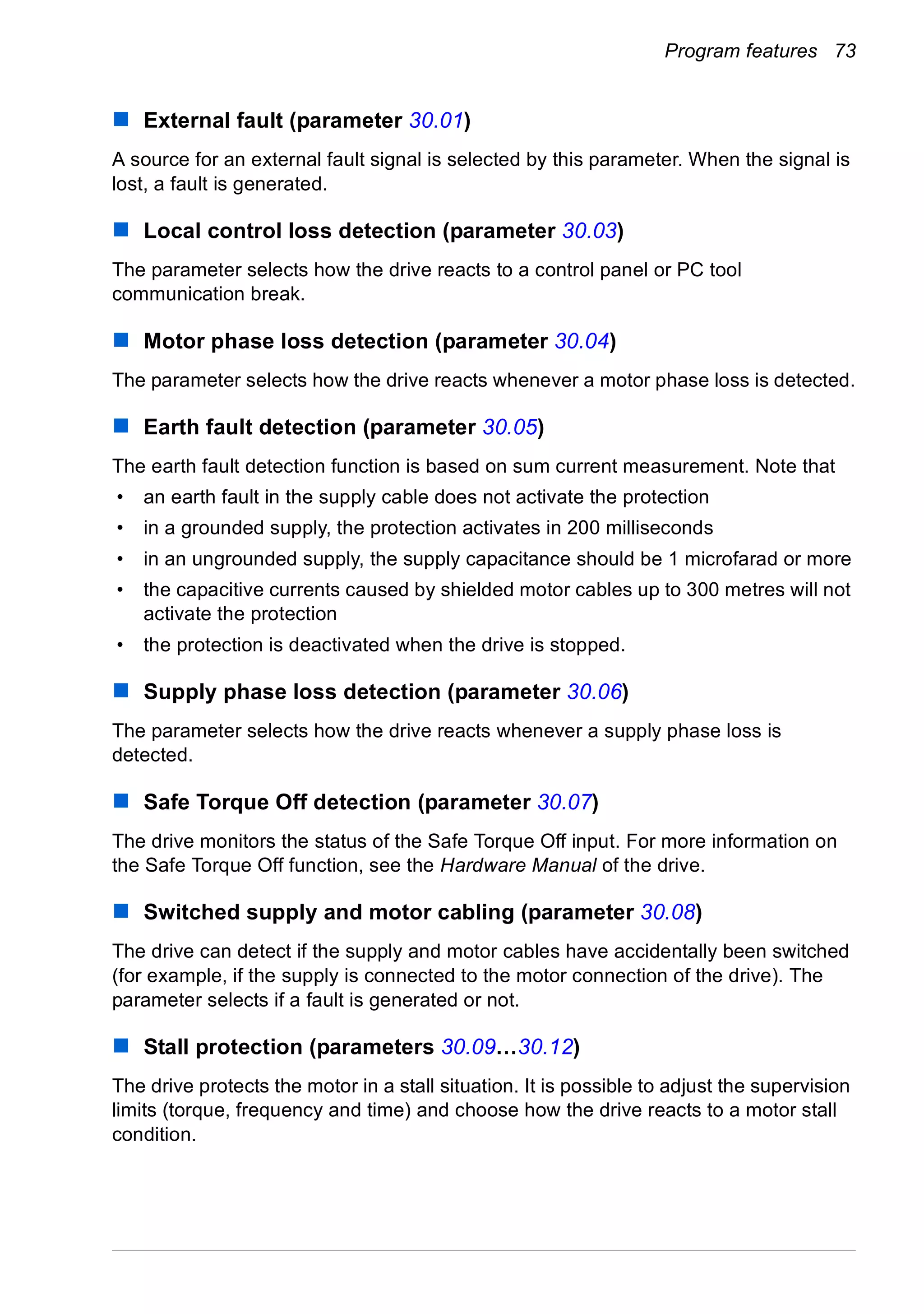 Program features 73
External fault (parameter 30.01)
A source for an external fault signal is selected by this parameter. When the signal is
lost, a fault is generated.
Local control loss detection (parameter 30.03)
The parameter selects how the drive reacts to a control panel or PC tool
communication break.
Motor phase loss detection (parameter 30.04)
The parameter selects how the drive reacts whenever a motor phase loss is detected.
Earth fault detection (parameter 30.05)
The earth fault detection function is based on sum current measurement. Note that
• an earth fault in the supply cable does not activate the protection
• in a grounded supply, the protection activates in 200 milliseconds
• in an ungrounded supply, the supply capacitance should be 1 microfarad or more
• the capacitive currents caused by shielded motor cables up to 300 metres will not
activate the protection
• the protection is deactivated when the drive is stopped.
Supply phase loss detection (parameter 30.06)
The parameter selects how the drive reacts whenever a supply phase loss is
detected.
Safe Torque Off detection (parameter 30.07)
The drive monitors the status of the Safe Torque Off input. For more information on
the Safe Torque Off function, see the Hardware Manual of the drive.
Switched supply and motor cabling (parameter 30.08)
The drive can detect if the supply and motor cables have accidentally been switched
(for example, if the supply is connected to the motor connection of the drive). The
parameter selects if a fault is generated or not.
Stall protection (parameters 30.09…30.12)
The drive protects the motor in a stall situation. It is possible to adjust the supervision
limits (torque, frequency and time) and choose how the drive reacts to a motor stall
condition.
 